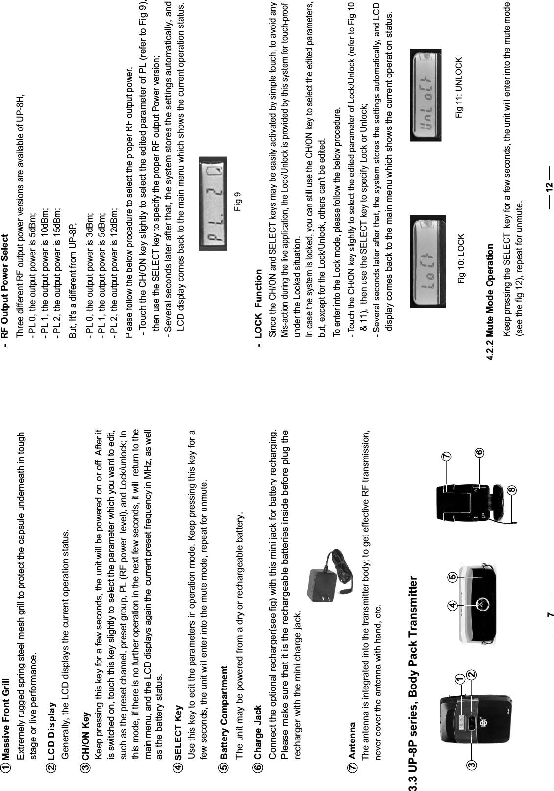    Use this key to edit the parameters in operation mode. Keep pressing this key for a   few seconds, the unit will enter into the mute mode, repeat for unmute. SELECT Key4 such as the preset channel, preset group, PL (RF power  level), and Lock/unlock; In this mode, if there is no further operation in the next few seconds, it will  return to the  main menu, and the LCD displays again the  current preset frequency in MHz, as well  as the battery status.  The unit may be powered from a dry or rechargeable battery.   Please make sure that it is the rechargeable batteries inside before plug the   recharger with the mini charge jack.  Connect the optional recharger(see fig) with this mini jack for battery recharging.  The antenna is integrated into the transmitter body; to get effective RF transmission,  never cover the antenna with hand, etc.Battery Compartment5Charge Jack6Antenna7312548673.3 UP-8P series, Body Pack Transmitter7Extremely rugged spring steel mesh grill to protect the capsule underneath in toughstage or live performance. Massive Front Grill1  Generally, the LCD displays the current operation status. Keep pressing this key for a few seconds, the unit will be powered on or off. After it is switched on, touch this key slightly to  select the parameter which you want to edit,LCD Display2CH/ON Key3Please follow the below procedure to select the proper RF output power,- Touch the CH/ON key slightly to select the edited parameter of PL (refer to Fig 9), then use the SELECT key to specify the proper RF output Power version;- Several seconds later after that, the system stores the settings automatically, and LCD display comes back to the main menu which shows the current operation status.-  RF Output Power SelectThree different RF output power versions are available of UP-8H,- PL 0, the output power is 5dBm;- PL 1, the output power is 10dBm;- PL 2, the output power is 15dBm;But, It&apos;s a different from UP-8P,- PL 0, the output power is 3dBm;- PL 1, the output power is 5dBm;- PL 2, the output power is 12dBm;Fig 9Since the CH/ON and SELECT keys may be easily activated by simple touch, to avoid anyMis-action during the live application, the Lock/Unlock is provided by this system for touch-proofunder the Lockedsituation.In case the system is locked, you can still use the CH/ON key to select the edited parameters,but, except for the Lock/Unlock, others can&apos;t be edited.-  LOCK  FunctionTo enter into the Lock mode, please follow the below procedure,- Touch the CH/ON key slightly to select the edited parameter of Lock/Unlock (refer to Fig 10  &amp; 11),  then use the SELECT key to specify Lock or Unlock;- Several seconds later after that, the system stores the settings automatically, and LCD  display comes back to the main menu which shows the current operation status.Fig 10: LOCKFig 11: UNLOCK4.2.2 Mute Mode Operation Keep pressing the SELECT  key for a few seconds, the unit will enter into the mute mode(see the fig 12), repeat for unmute.12