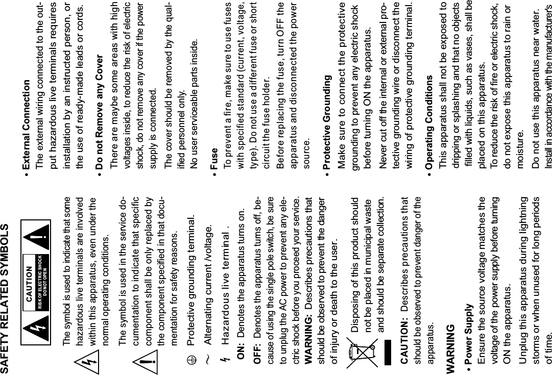 SAFETY RELATED SYMBOLS CAUTIONRISK OF ELECTRIC SHOCKDO NOT OPENThe symbol is used to indicate that somehazardous live terminals are involvedwithin this apparatus, even under thenormal operating conditions.The symbol is used in the service do-cumentation to indicate that specificcomponent shall be only replaced bythe component specified in that docu-mentation for safety reasons.Protective grounding terminal.Alternating current /voltage.ON:  Denotes the apparatus turns on.OFF:  Denotes the apparatus turns off, be-cause of using the single pole switch, be sureto unplug the AC power to prevent any ele-ctric shock before you proceed your service.WARNING:  Describes precautions thatshould be observed to prevent the danger of injury or death to the user.CAUTION:  Describes precautions thatshould be observed to prevent danger of theapparatus.WARNINGPower SupplyEnsure the source voltage matches thevoltage of the power supply before turning ON the apparatus.Unplug this apparatus during lightningstorms or when unused for long periods of time.External ConnectionThe external wiring connected to the out-put hazardous live terminals requiresinstallation by an instructed person, or the use of ready-made leads or cords.Do not Remove any CoverThere are maybe some areas with highvoltages inside, to reduce the risk of electricshock, do not remove any cover if the powersupply is connected.The cover should be removed by the qual-ified personnel only.No user serviceable parts inside.FuseTo prevent a fire, make sure to use fuseswith specified standard (current, voltage,type). Do not use a different fuse or shortcircuit the fuse holder.Before replacing the fuse, turn OFF theapparatus and disconnected the powersource.Protective GroundingMake sure to connect the protectivegrounding to prevent any electric shock before turning ON the apparatus.Never cut off the internal or external pro-tective grounding wire or disconnect the wiring of protective grounding terminal. Operating ConditionsThis apparatus shall not be exposed to dripping or splashing and that no objects filled with liquids, such as vases, shall be placed on this apparatus.To reduce the risk of fire or electric shock, do not expose this apparatus to rain or moisture.Do not use this apparatus near water.Install in accordance with the manufacturer&apos;s Hazardous live terminal .Disposing of this product should not be placed in municipal waste and should be separate collection.