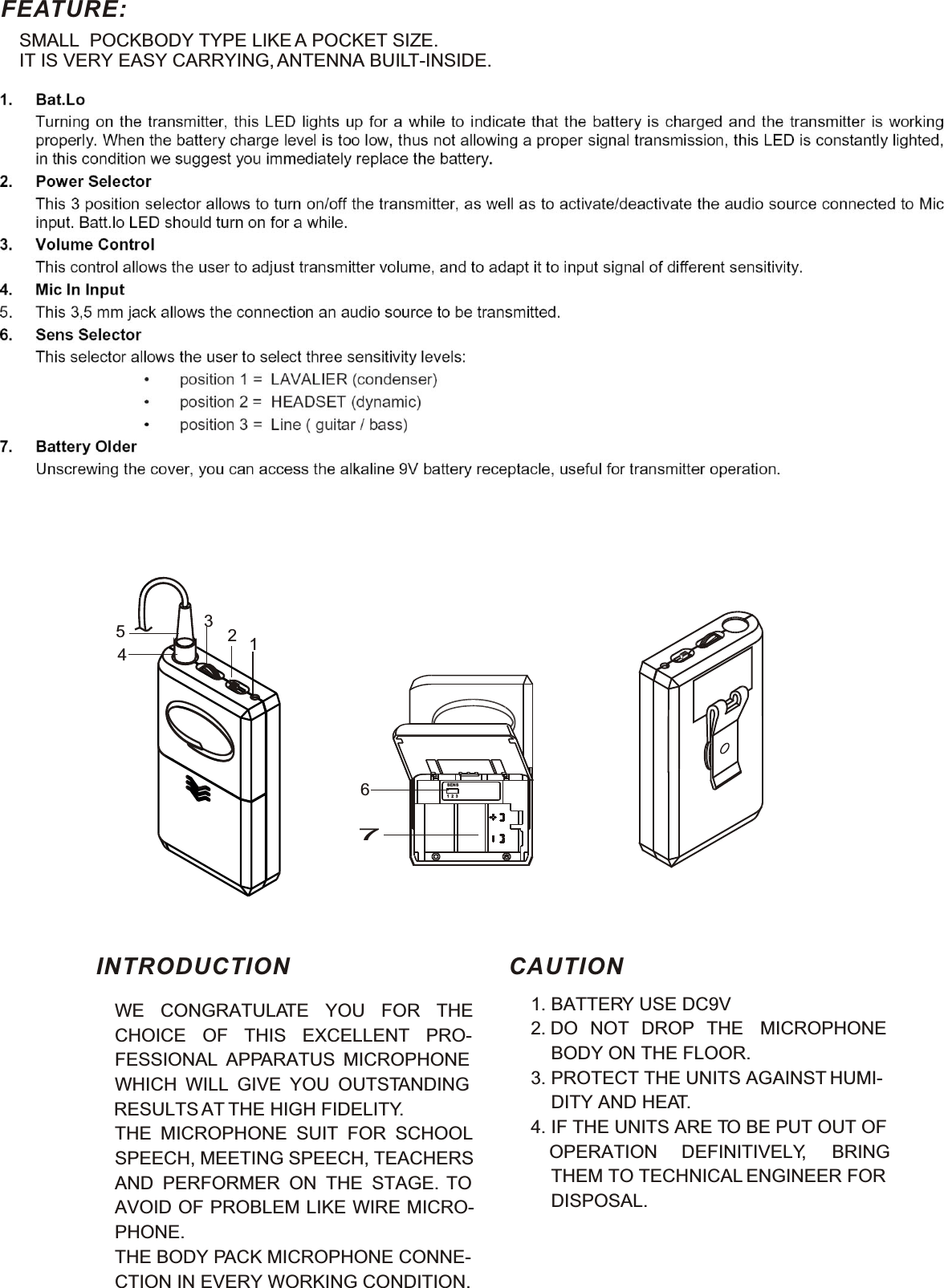 FEATURE:SMALL  POCKBODY TYPE LIKE A POCKET SIZE. IT IS VERY EASY CARRYING, ANTENNA BUILT-INSIDE.4237SENS1  2  316WE CONGRATULATE YOU FOR THE CHOICE OF THIS EXCELLENT PRO-FESSIONAL APPARATUS MICROPHONE WHICH WILL GIVE YOU OUTSTANDING RESULTS AT THE HIGH FIDELITY.THE MICROPHONE SUIT FOR SCHOOL SPEECH, MEETING SPEECH, TEACHERS AND PERFORMER ON THE STAGE. TOAVOID OF PROBLEM LIKE WIRE MICRO-PHONE.THE BODY PACK MICROPHONE CONNE-CTION IN EVERY WORKING CONDITION.1. BATTERY USE DC9V2. DO NOT DROP THE MICROPHONE    BODY ON THE FLOOR.3. PROTECT THE UNITS AGAINST HUMI-    DITY AND HEAT.4. IF THE UNITS ARE TO BE PUT OUT OF OPERATION DEFINITIVELY, BRING    THEM TO TECHNICAL ENGINEER FOR    DISPOSAL.INTRODUCTION CAUTION5