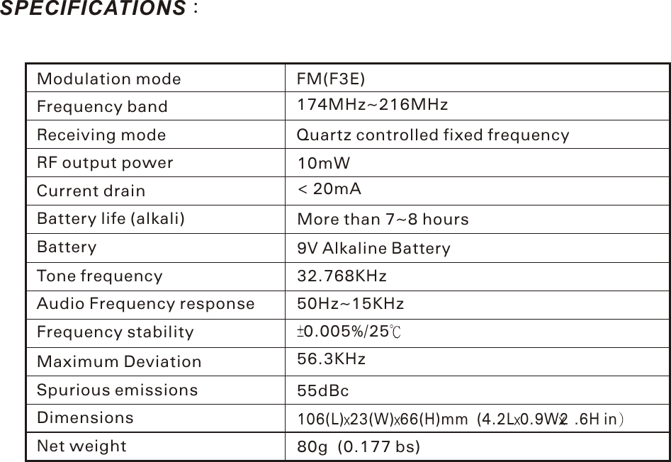 SPECIFICATIONSFM(F3E)174MHz~216MHzQuartz controlled fixed frequencyModulation modeFrequency bandReceiving modeRF output powerCurrent drainBattery life (alkali)BatteryTone frequencyAudio Frequency responseFrequency stabilityMaximum DeviationSpurious emissionsDimensionsNet weight55dBc106(L) 23(W) 66(H)mm (4.2L 0.9W2 .6H in80g (0.177 bs)10mW&lt; 20mAMore than 7~8 hours9V Alkaline Battery32.768KHz50Hz~15KHz0.005%/2556.3KHzLicense requirementOperation is subject to the following two conditions:(1)This device may not cause Harmful interference , and (2) this device must accept any interference received, including interfernce that  may cause undesired operation.