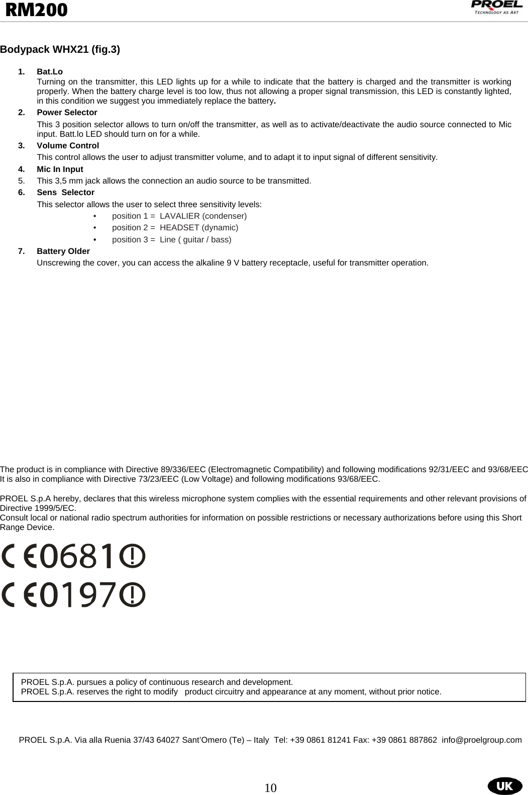  10  RM200                                                                                                                                  Bodypack WHX21 (fig.3)               1. Bat.Lo  Turning on the transmitter, this LED lights up for a while to indicate that the battery is charged and the transmitter is working properly. When the battery charge level is too low, thus not allowing a proper signal transmission, this LED is constantly lighted, in this condition we suggest you immediately replace the battery. 2. Power Selector This 3 position selector allows to turn on/off the transmitter, as well as to activate/deactivate the audio source connected to Mic input. Batt.lo LED should turn on for a while. 3.  Volume Control  This control allows the user to adjust transmitter volume, and to adapt it to input signal of different sensitivity. 4.  Mic In Input  5.  This 3,5 mm jack allows the connection an audio source to be transmitted. 6.  Sens  Selector  This selector allows the user to select three sensitivity levels: •  position 1 =  LAVALIER (condenser) •  position 2 =  HEADSET (dynamic) •  position 3 =  Line ( guitar / bass) 7.  Battery Older   Unscrewing the cover, you can access the alkaline 9 V battery receptacle, useful for transmitter operation.                     The product is in compliance with Directive 89/336/EEC (Electromagnetic Compatibility) and following modifications 92/31/EEC and 93/68/EEC It is also in compliance with Directive 73/23/EEC (Low Voltage) and following modifications 93/68/EEC.  PROEL S.p.A hereby, declares that this wireless microphone system complies with the essential requirements and other relevant provisions of Directive 1999/5/EC. Consult local or national radio spectrum authorities for information on possible restrictions or necessary authorizations before using this Short Range Device.                PROEL S.p.A. Via alla Ruenia 37/43 64027 Sant’Omero (Te) – Italy  Tel: +39 0861 81241 Fax: +39 0861 887862  info@proelgroup.com PROEL S.p.A. pursues a policy of continuous research and development. PROEL S.p.A. reserves the right to modify   product circuitry and appearance at any moment, without prior notice.  