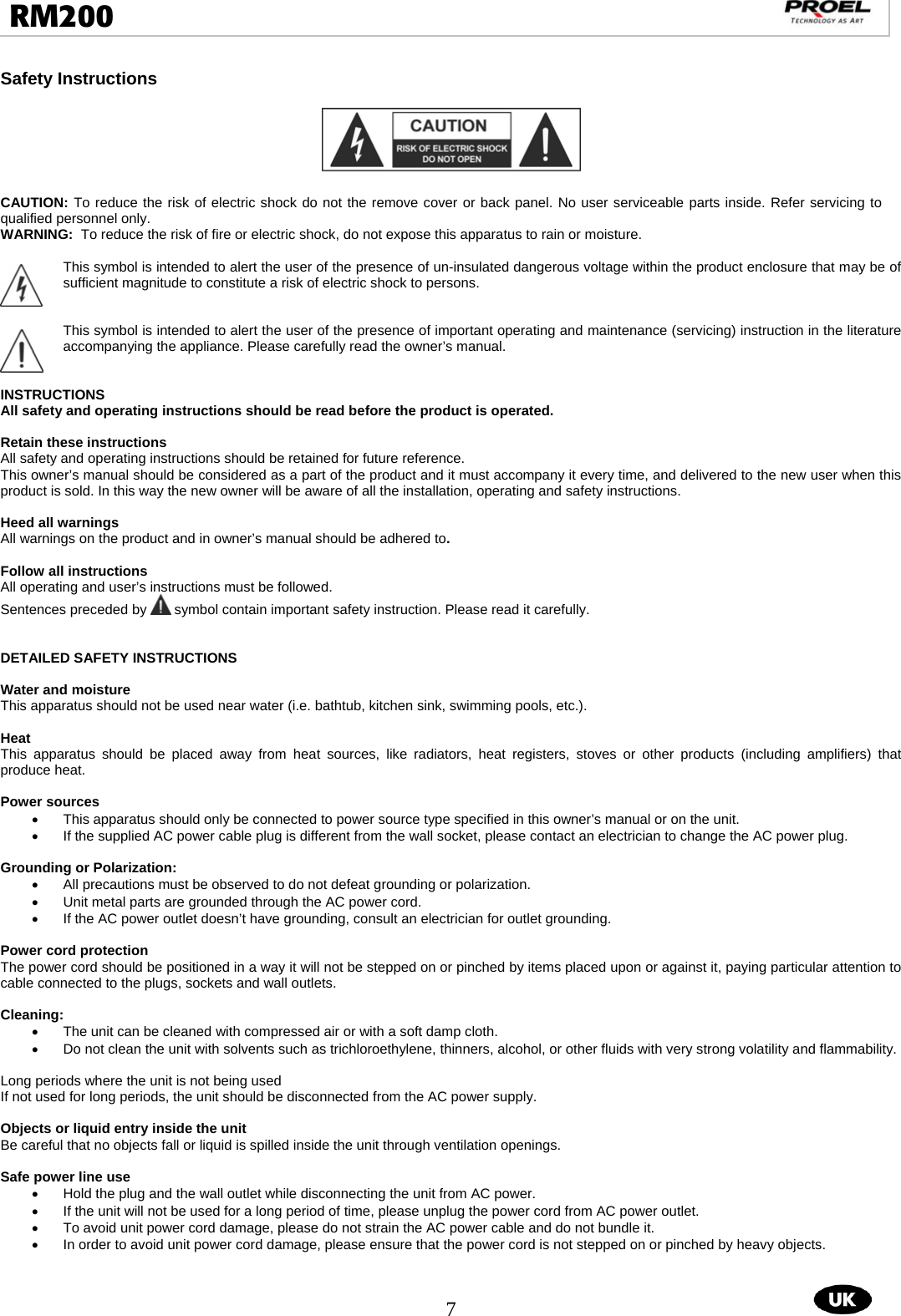  7  RM200                                                                                                                                  Safety Instructions    CAUTION: To reduce the risk of electric shock do not the remove cover or back panel. No user serviceable parts inside. Refer servicing to qualified personnel only. WARNING:  To reduce the risk of fire or electric shock, do not expose this apparatus to rain or moisture.  This symbol is intended to alert the user of the presence of un-insulated dangerous voltage within the product enclosure that may be of sufficient magnitude to constitute a risk of electric shock to persons.   This symbol is intended to alert the user of the presence of important operating and maintenance (servicing) instruction in the literature accompanying the appliance. Please carefully read the owner’s manual.   INSTRUCTIONS All safety and operating instructions should be read before the product is operated.    Retain these instructions All safety and operating instructions should be retained for future reference.  This owner’s manual should be considered as a part of the product and it must accompany it every time, and delivered to the new user when this product is sold. In this way the new owner will be aware of all the installation, operating and safety instructions.  Heed all warnings All warnings on the product and in owner’s manual should be adhered to.   Follow all instructions All operating and user’s instructions must be followed.  Sentences preceded by   symbol contain important safety instruction. Please read it carefully.   DETAILED SAFETY INSTRUCTIONS  Water and moisture This apparatus should not be used near water (i.e. bathtub, kitchen sink, swimming pools, etc.).  Heat This apparatus should be placed away from heat sources, like radiators, heat registers, stoves or other products (including amplifiers) that produce heat.  Power sources •  This apparatus should only be connected to power source type specified in this owner’s manual or on the unit. •  If the supplied AC power cable plug is different from the wall socket, please contact an electrician to change the AC power plug.  Grounding or Polarization: •  All precautions must be observed to do not defeat grounding or polarization. •  Unit metal parts are grounded through the AC power cord.  •  If the AC power outlet doesn’t have grounding, consult an electrician for outlet grounding.  Power cord protection The power cord should be positioned in a way it will not be stepped on or pinched by items placed upon or against it, paying particular attention to cable connected to the plugs, sockets and wall outlets.  Cleaning: •  The unit can be cleaned with compressed air or with a soft damp cloth.  •  Do not clean the unit with solvents such as trichloroethylene, thinners, alcohol, or other fluids with very strong volatility and flammability.  Long periods where the unit is not being used If not used for long periods, the unit should be disconnected from the AC power supply.  Objects or liquid entry inside the unit Be careful that no objects fall or liquid is spilled inside the unit through ventilation openings.   Safe power line use •  Hold the plug and the wall outlet while disconnecting the unit from AC power. •  If the unit will not be used for a long period of time, please unplug the power cord from AC power outlet.  •  To avoid unit power cord damage, please do not strain the AC power cable and do not bundle it.  •  In order to avoid unit power cord damage, please ensure that the power cord is not stepped on or pinched by heavy objects.    