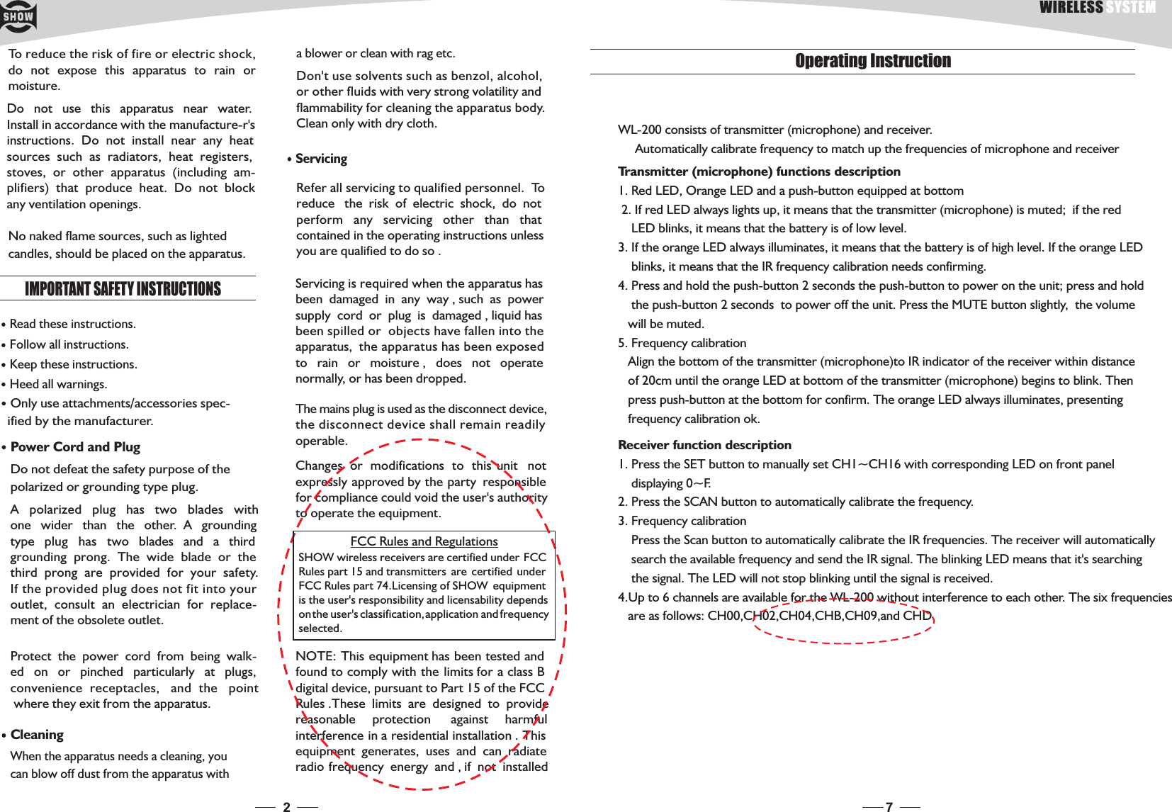 2ServicingRefer all servicing to qualified personnel. Toreduce the risk of electric shock, do notperform any servicing other than thatcontained in the operating instructions unlessyouarequalifiedtodoso.Servicing is required when the apparatus hasbeen damaged in any way , such as powersupply cord or plug is damaged , liquid hasbeen spilled or objects have fallen into theapparatus, the apparatus has been exposedto rain or moisture , does not operatenormally, or has been dropped.To reduce the risk of fire or electric shock,do not expose this apparatus to rain ormoisture.Do not use this apparatus near water.Install in accordance with the manufacture-r&apos;sinstructions. Do not install near any heatsources such as radiators, heat registers,stoves, or other apparatus (including am-plifiers) that produce heat. Do not blockany ventilation openings.IMPORTANT SAFETY INSTRUCTIONSRead these instructions.Keep these instructions.Heed all warnings.Only use attachments/accessories spec-ified by the manufacturer.Power Cord and PlugDo not defeat the safety purpose of thepolarized or grounding type plug.A polarized plug has two blades withone wider than the other. A groundingtype plug has two blades and a thirdgrounding prong. The wide blade or thethird prong are provided for your safety.If the provided plug does not fit into youroutlet, consult an electrician for replace-ment of the obsolete outlet.Protect the power cord from being walk-ed on or pinched particularly at plugs,convenience receptacles, and the pointwhere they exit from the apparatus.CleaningWhen the apparatus needs a cleaning, youcan blow off dust from the apparatus withFollow all instructions.No naked flame sources, such as lightedcandles, should be placed on the apparatus.ablowerorcleanwithragetc.Don&apos;t use solvents such as benzol, alcohol,or other fluids with very strong volatility andflammability for cleaning the apparatus body.Clean only with dry cloth.The mains plug is used as the disconnect device,the disconnect device shall remain readilyoperable.Changes or modifications to this unit notexpressly approved by the party responsiblefor compliance could void the user&apos;s authorityto operate the equipment.NOTE: This equipment has been tested andfound to comply with the limits for a class Bdigital device, pursuant to Part 15 of the FCCRules .These limits are designed to providereasonable protection against harmfulinterference in a residential installation . Thisequipment generates, uses and can radiateradio frequency energy and , if not installedSHOW wireless receivers are certified under FCCRules part 15 and transmitters are certified underFCC Rules part 74.Licensing of SHOW equipmentis the user&apos;s responsibility and licensability dependsonthe user&apos;s classification,application and frequencyselected.FCC Rules and Regulations7Operating InstructionWL-200 consists of transmitter (microphone) and receiver.Automatically calibrate frequency to match up the frequencies of microphone and receiver1. Red LED, Orange LED and a push-button equipped at bottom2. If red LED always lights up, it means that the transmitter (microphone) is muted; if the redLED blinks, it means that the battery is of low level.3. If the orange LED always illuminates, it means that the battery is of high level. If the orange LEDblinks, it means that the IR frequency calibration needs confirming.4. Press the push-button to power on the unit; press and holdthe push-button 2 seconds to power off the unit. Press the MUTE button slightly, the volumewill be muted.5. Frequency calibrationAlign the bottom of the transmitter (microphone)to IR indicator of the receiver within distanceof 20cm until the orange LED at bottom of the transmitter (microphone) begins to blink. Thenpress push-button at the bottom for confirm. The orange LED always illuminates, presentingfrequency calibration ok.Transmitter (microphone) functions descriptionand hold the push-button 2 seconds1. Press the SET button to manually set CH1~CH16 with corresponding LED on front paneldisplaying 0~F.2. Press the SCAN button to automatically calibrate the frequency.3. Frequency calibrationPress the Scan button to automatically calibrate the IR frequencies. The receiver will automaticallysearch the available frequency and send the IR signal. The blinking LED means that it&apos;s searchingthe signal. The LED will not stop blinking until the signal is received.4.Up to 6 channels are available for the WL-200 without interference to each other. The six frequenciesare as follows: CH00,CH02,CH04,CHB,CH09,and CHD.Receiver function descriptionWIRELESS SYSTEM