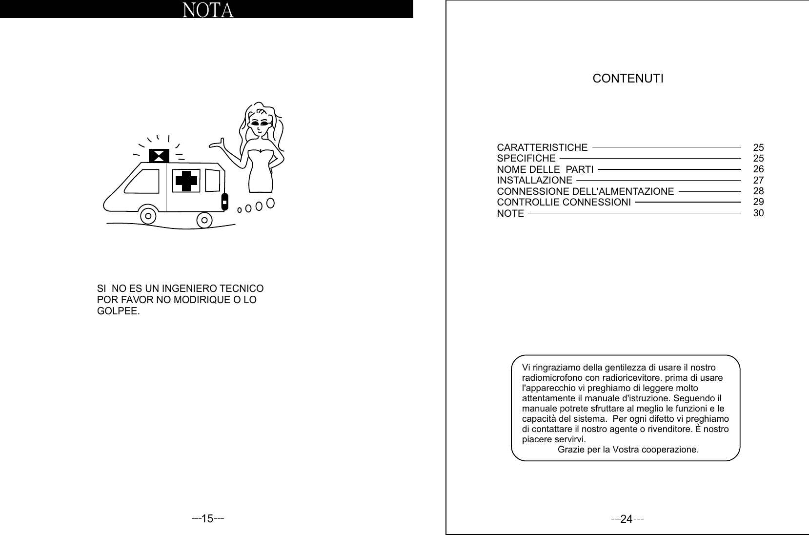 15SI  NO ES UN INGENIERO TECNICOPOR FAVOR NO MODIRIQUE O LOGOLPEE.24CONTENUTIVi ringraziamo della gentilezza di usare il nostro radiomicrofono con radioricevitore. prima di usare l&apos;apparecchio vi preghiamo di leggere molto attentamente il manuale d&apos;istruzione. Seguendo il manuale potrete sfruttare al meglio le funzioni e le capacita del sistema.  Per ogni difetto vi preghiamo di contattare il nostro agente o rivenditore. E nostro piacere servirvi.              Grazie per la Vostra cooperazione.CARATTERISTICHESPECIFICHENOME DELLE  PARTIINSTALLAZIONECONNESSIONE DELL&apos;ALMENTAZIONECONTROLLIE CONNESSIONINOTE25252627282930