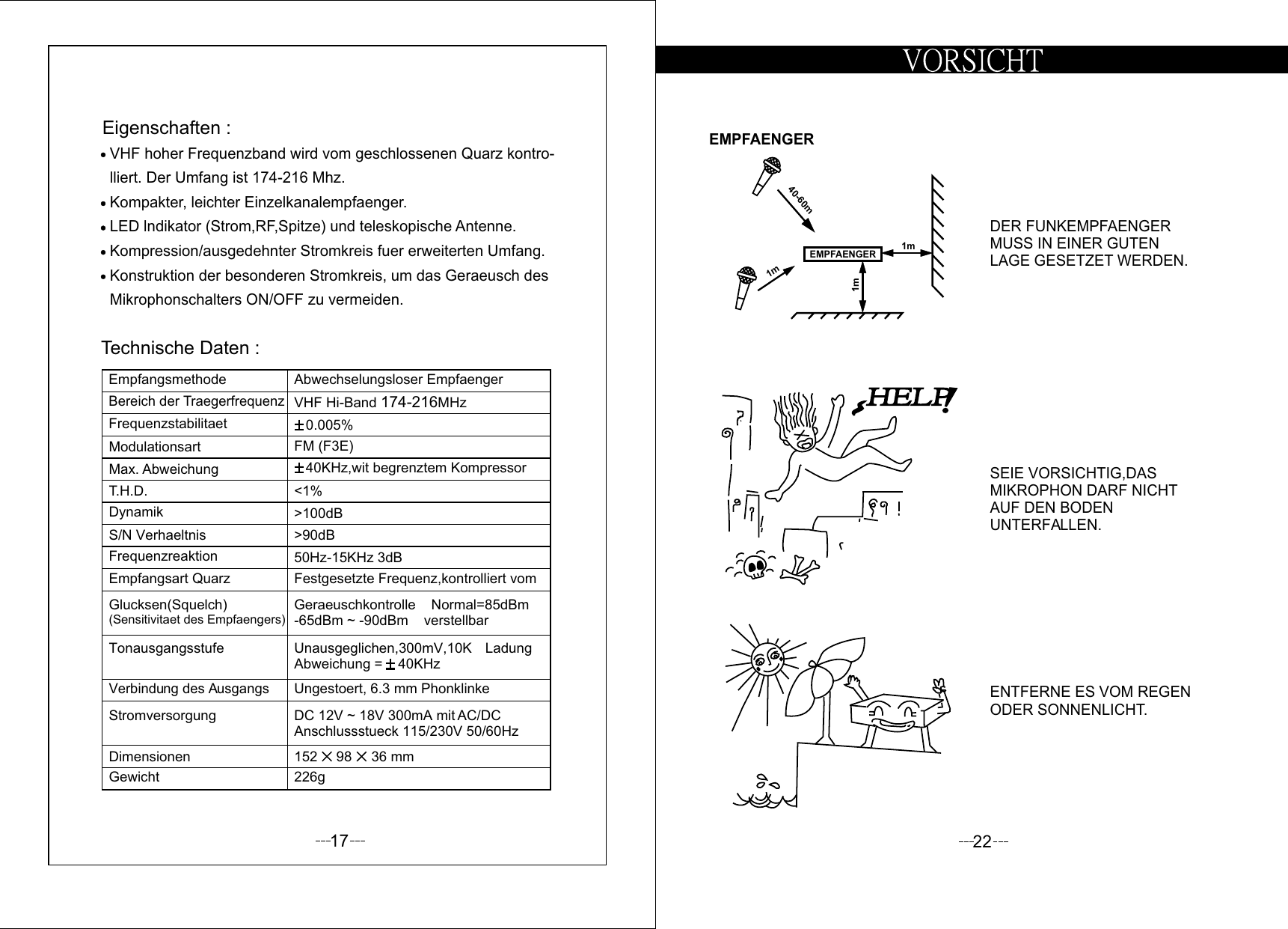 17Technische Daten :Eigenschaften :Mikrophonschalters ON/OFF zu vermeiden.Konstruktion der besonderen Stromkreis, um das Geraeusch desKompression/ausgedehnter Stromkreis fuer erweiterten Umfang.LED lndikator (Strom,RF,Spitze) und teleskopische Antenne.Kompakter, leichter Einzelkanalempfaenger.lliert. Der Umfang ist  Mhz.174-216 VHF hoher Frequenzband wird vom geschlossenen Quarz kontro-GewichtDimensionenStromversorgungVerbindung des AusgangsTonausgangsstufeGlucksen(Squelch)(Sensitivitaet des Empfaengers)Empfangsart QuarzFrequenzreaktionS/N VerhaeltnisDynamikT.H.D.Max. AbweichungModulationsartFrequenzstabilitaetBereich der TraegerfrequenzEmpfangsmethode226g152     98     36 mmDC 12V ~ 18V 300mA mit AC/DC Anschlussstueck 115/230V 50/60HzUngestoert, 6.3 mm PhonklinkeUnausgeglichen,300mV,10KW LadungAbweichung =    40KHzGeraeuschkontrolle    Normal=85dBm-65dBm ~ -90dBm    verstellbarFestgesetzte Frequenz,kontrolliert vom50Hz-15KHz 3dB&gt;90dB&gt;100dB&lt;1%   40KHz,wit begrenztem KompressorFM (F3E)0.005%VHF Hi-Band  MHz174-216Abwechselungsloser Empfaenger22ENTFERNE ES VOM REGENODER SONNENLICHT.SEIE VORSICHTIG,DAS MIKROPHON DARF NICHT AUF DEN BODEN UNTERFALLEN.DER FUNKEMPFAENGER MUSS IN EINER GUTEN LAGE GESETZET WERDEN.1m1m40-60mEMPFAENGEREMPFAENGER1m