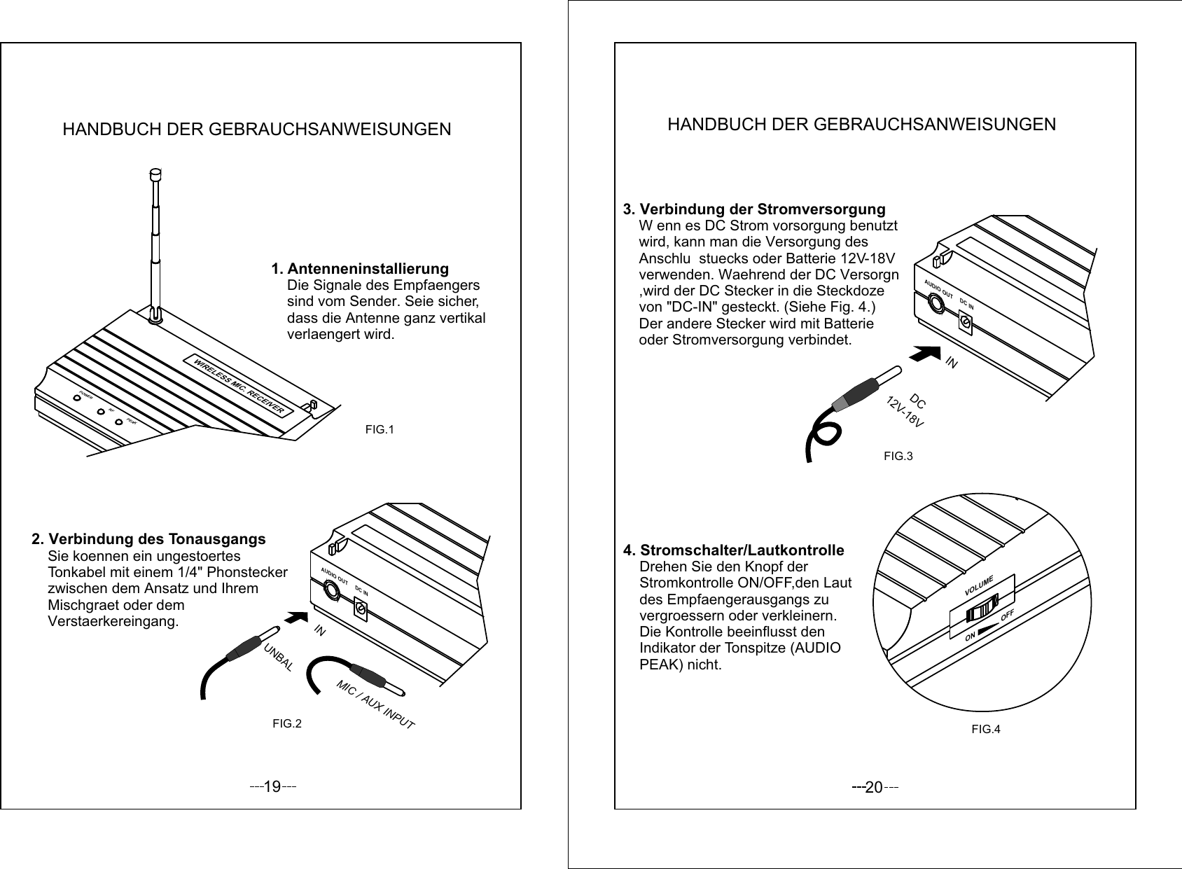 191. Antenneninstallierung    Die Signale des Empfaengers     sind vom Sender. Seie sicher,    dass die Antenne ganz vertikal    verlaengert wird. 2. Verbindung des Tonausgangs     Sie koennen ein ungestoertes    Tonkabel mit einem 1/4&quot; Phonstecker    zwischen dem Ansatz und Ihrem     Mischgraet oder dem     Verstaerkereingang.FIG.1FIG.2AUDIO OUT DC INUNBALINMIC / AUX INPUTPOWER RF PEAKWIRELESS MIC. RECEIVERHANDBUCH DER GEBRAUCHSANWEISUNGEN203. Verbindung der Stromversorgung    W enn es DC Strom vorsorgung benutzt    wird, kann man die Versorgung des     Anschlu  stuecks oder Batterie 12V-18V    verwenden. Waehrend der DC Versorgn    ,wird der DC Stecker in die Steckdoze     von &quot;DC-IN&quot; gesteckt. (Siehe Fig. 4.)     Der andere Stecker wird mit Batterie     oder Stromversorgung verbindet.    4. Stromschalter/Lautkontrolle    Drehen Sie den Knopf der     Stromkontrolle ON/OFF,den Laut    des Empfaengerausgangs zu     vergroessern oder verkleinern.    Die Kontrolle beeinflusst den     Indikator der Tonspitze (AUDIO     PEAK) nicht.VOLUMEON              OFFFIG.4AUDIO OUTDC INFIG.312V-18VDC INHANDBUCH DER GEBRAUCHSANWEISUNGEN