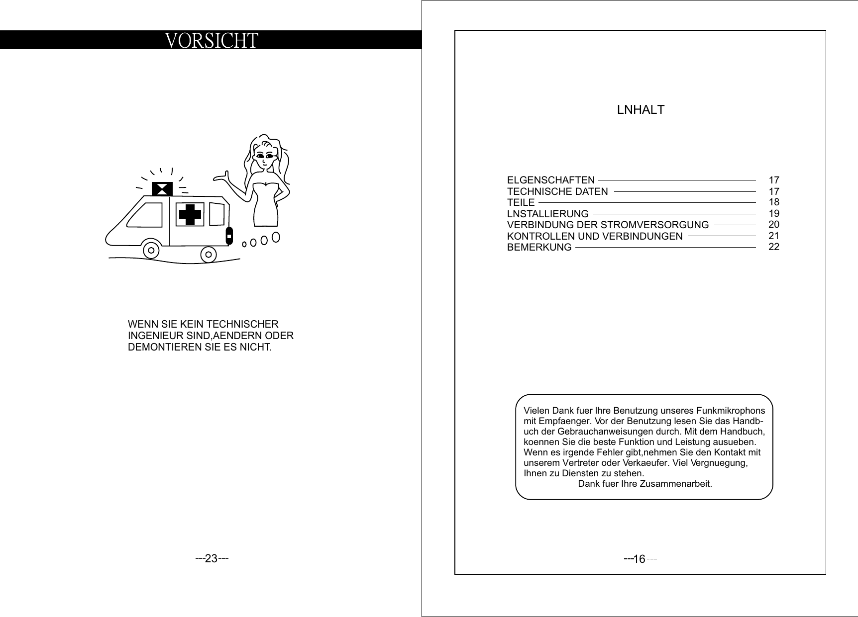 23WENN SIE KEIN TECHNISCHERINGENIEUR SIND,AENDERN ODERDEMONTIEREN SIE ES NICHT.16LNHALTVielen Dank fuer lhre Benutzung unseres Funkmikrophonsmit Empfaenger. Vor der Benutzung lesen Sie das Handb-uch der Gebrauchanweisungen durch. Mit dem Handbuch,koennen Sie die beste Funktion und Leistung ausueben. Wenn es irgende Fehler gibt,nehmen Sie den Kontakt mit unserem Vertreter oder Verkaeufer. Viel Vergnuegung,Ihnen zu Diensten zu stehen.                      Dank fuer Ihre Zusammenarbeit.ELGENSCHAFTENTECHNISCHE DATENTEILELNSTALLIERUNGVERBINDUNG DER STROMVERSORGUNGKONTROLLEN UND VERBINDUNGENBEMERKUNG17171819202122
