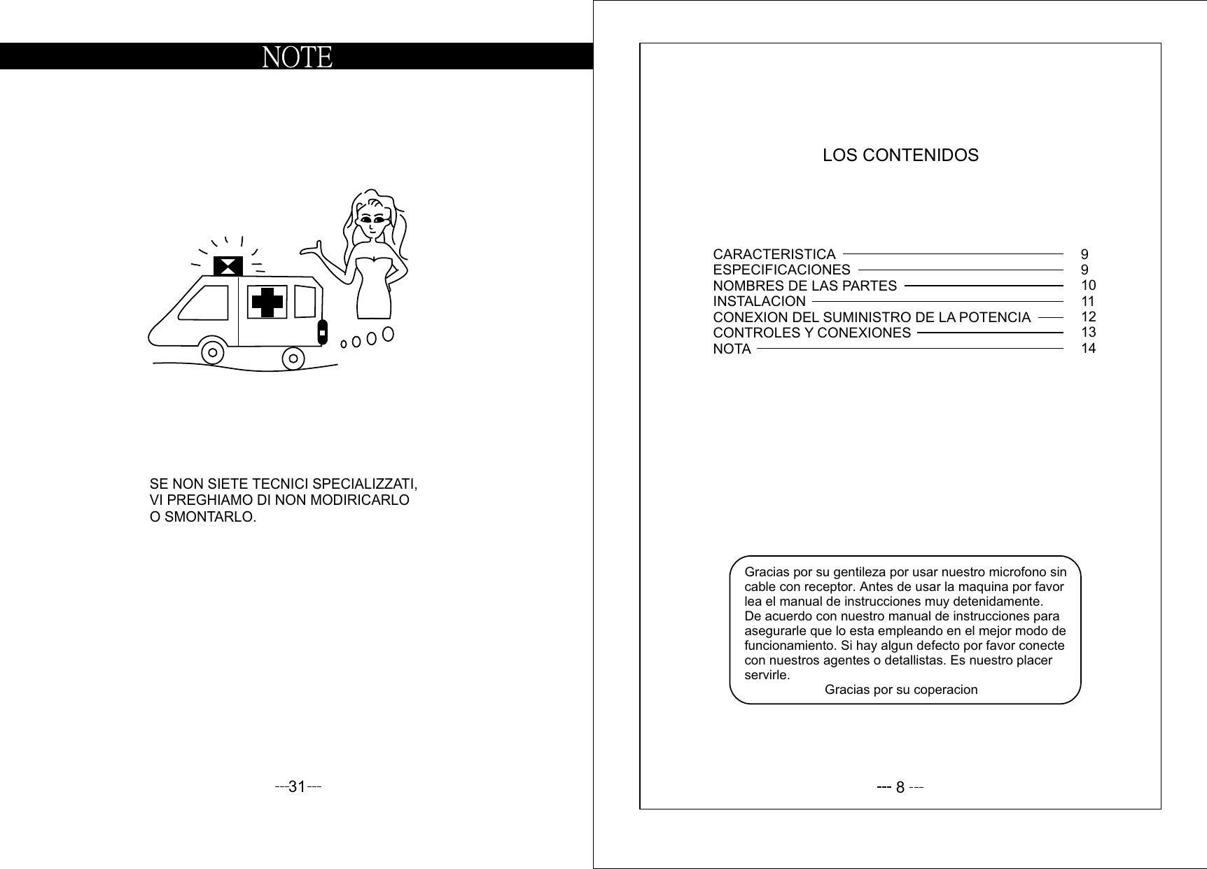 31SE NON SIETE TECNICI SPECIALIZZATI,VI PREGHIAMO DI NON MODIRICARLOO SMONTARLO.8LOS CONTENIDOSGracias por su gentileza por usar nuestro microfono sin cable con receptor. Antes de usar la maquina por favor lea el manual de instrucciones muy detenidamente. De acuerdo con nuestro manual de instrucciones para asegurarle que lo esta empleando en el mejor modo de funcionamiento. Si hay algun defecto por favor conecte con nuestros agentes o detallistas. Es nuestro placer servirle.                      Gracias por su coperacionCARACTERISTICAESPECIFICACIONESNOMBRES DE LAS PARTESINSTALACIONCONEXION DEL SUMINISTRO DE LA POTENCIACONTROLES Y CONEXIONESNOTA991011121314