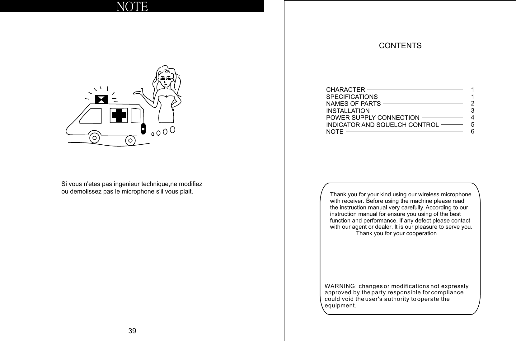 CONTENTSThank you for your kind using our wireless microphone with receiver. Before using the machine please readthe instruction manual very carefully. According to our instruction manual for ensure you using of the best function and performance. lf any defect please contactwith our agent or dealer. lt is our pleasure to serve you.                Thank you for your cooperationCHARACTERSPECIFICATIONSNAMES OF PARTSINSTALLATION  POWER SUPPLY CONNECTIONINDICATOR AND SQUELCH CONTROLNOTE 112345639Si vous n&apos;etes pas ingenieur technique,ne modifiez ou demolissez pas le microphone s&apos;il vous plait.WARNING: changes or modifications not expressly approved by the party responsible for compliance could void the user&apos;s authority to operate the equipment.  