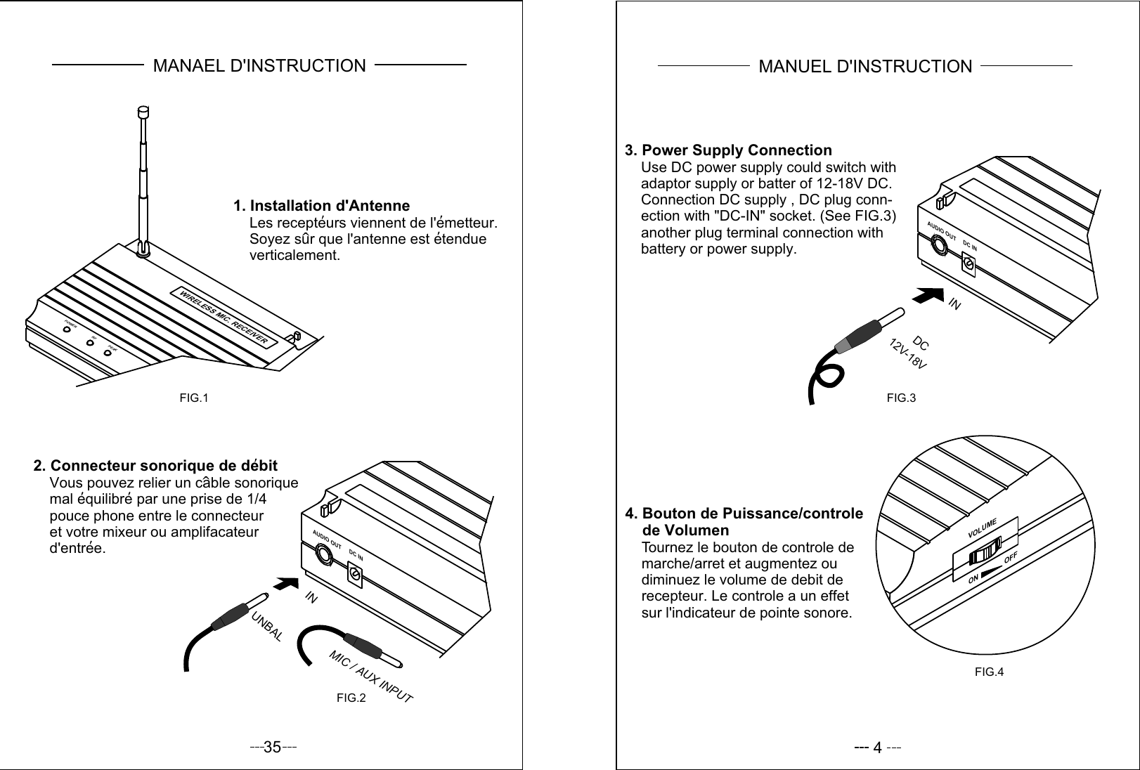 1. Installation d&apos;Antenne    Les recepteurs viennent de l&apos;emetteur.    Soyez sur que l&apos;antenne est etendue    verticalement.AUDIO OUT DC IN2. Connecteur sonorique de debit    Vous pouvez relier un cable sonorique    mal equilibre par une prise de 1/4    pouce phone entre le connecteur    et votre mixeur ou amplifacateur    d&apos;entree.FIG.1FIG.2UNBALINMIC / AUX INPUTPOWER RF PEAKWIRELESS MIC. RECEIVERMANAEL D&apos;INSTRUCTION35 43. Power Supply Connection    Use DC power supply could switch with    adaptor supply or batter of 12-18V DC.    Connection DC supply , DC plug conn-    ection with &quot;DC-IN&quot; socket. (See FIG.3)    another plug terminal connection with    battery or power supply.4. Bouton de Puissance/controle    de Volumen    Tournez le bouton de controle de    marche/arret et augmentez ou    diminuez le volume de debit de    recepteur. Le controle a un effet    sur l&apos;indicateur de pointe sonore.VOLUMEON              OFFFIG.4AUDIO OUTDC INFIG.312V-18VDC INMANUEL D&apos;INSTRUCTION