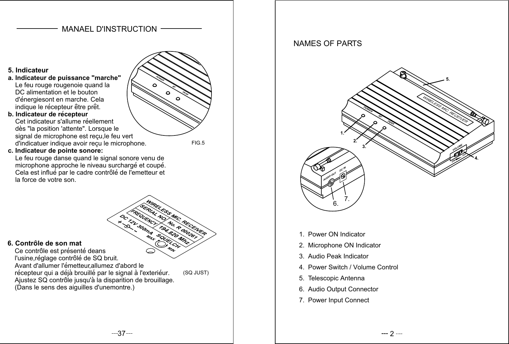 37POWER RF PEAK6. Controle de son mat    Ce controle est presente deans     l&apos;usine,reglage controle de SQ bruit.    Avant d&apos;allumer l&apos;emetteur,allumez d&apos;abord le     recepteur qui a deja brouille par le signal a l&apos;exterieur.     Ajustez SQ controle jusqu&apos;a la disparition de brouillage.    (Dans le sens des aiguilles d&apos;unemontre.)5. Indicateura. lndicateur de puissance &quot;marche&quot;    Le feu rouge rougenoie quand la     DC alimentation et le bouton    d&apos;energiesont en marche. Cela    indique le recepteur etre pret.b. lndicateur de recepteur    Cet indicateur s&apos;allume reellement    des &quot;la position &apos;attente&quot;. Lorsque le     signal de microphone est recu,le feu vert     d&apos;indicatuer indique avoir recu le microphone.c. Indicateur de pointe sonore:     Le feu rouge danse quand le signal sonore venu de     microphone approche le niveau surcharge et coupe.     Cela est influe par le cadre controle de l&apos;emetteur et     la force de votre son.FIG.5(SQ JUST)MANAEL D&apos;INSTRUCTIONWIRELESS MIC. RECEIVER SERIAL NO.  FREQUENCY   No. R 000261   194.820 Mhz  DC 12V 300mA   SQUELCH MAX MIN2NAMES OF PARTS7.  Power Input Connect6.  Audio Output Connector5.  Telescopic Antenna4.  Power Switch / Volume Control3.  Audio Peak Indicator2.  Microphone ON Indicator1.  Power ON IndicatorDC INAUDIO OUT7.6.VOLUMEOFFON     POWER RF PEAK1.2.4.5.3.WIRELESS MIC. RECEIVER