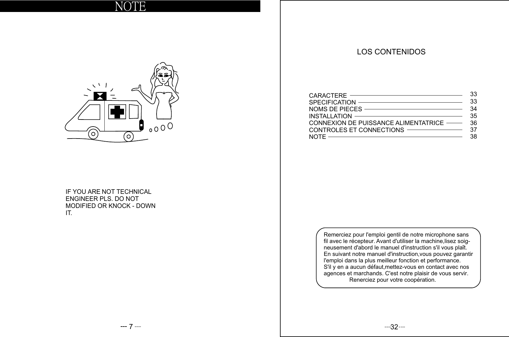 7IF YOU ARE NOT TECHNICALENGINEER PLS. DO NOT  MODIFIED OR KNOCK - DOWNIT.LOS CONTENIDOSRemerciez pour l&apos;emploi gentil de notre microphone sans fil avec le recepteur. Avant d&apos;utiliser la machine,lisez soig-neusement d&apos;abord le manuel d&apos;instruction s&apos;il vous plait. En suivant notre manuel d&apos;instruction,vous pouvez garantir l&apos;emploi dans la plus meilleur fonction et performance. S&apos;il y en a aucun defaut,mettez-vous en contact avec nos agences et marchands. C&apos;est notre plaisir de vous servir.                Renerciez pour votre cooperation.CARACTERESPECIFICATIONNOMS DE PIECESINSTALLATIONCONNEXION DE PUISSANCE ALIMENTATRICECONTROLES ET CONNECTIONSNOTE3333343536373832