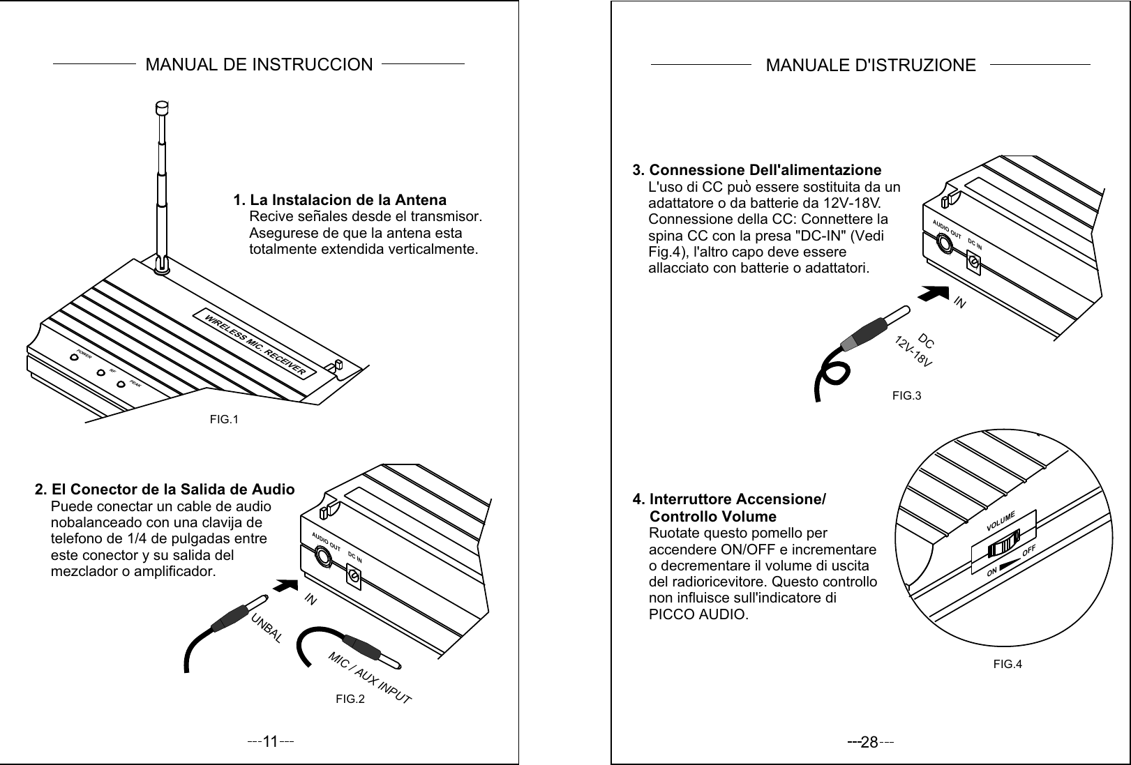 11AUDIO OUTDC IN2. El Conector de la Salida de Audio     Puede conectar un cable de audio     nobalanceado con una clavija de     telefono de 1/4 de pulgadas entre     este conector y su salida del     mezclador o amplificador.POWER RF PEAKFIG.1FIG.2UNBALINMIC / AUX INPUTWIRELESS MIC. RECEIVER1. La lnstalacion de la Antena    Recive senales desde el transmisor.    Asegurese de que la antena esta     totalmente extendida verticalmente.~MANUAL DE INSTRUCCION283. Connessione Dell&apos;alimentazione    L&apos;uso di CC puo essere sostituita da un    adattatore o da batterie da 12V-18V.    Connessione della CC: Connettere la     spina CC con la presa &quot;DC-IN&quot; (Vedi    Fig.4), l&apos;altro capo deve essere     allacciato con batterie o adattatori.4. lnterruttore Accensione/    Controllo Volume    Ruotate questo pomello per    accendere ON/OFF e incrementare    o decrementare il volume di uscita     del radioricevitore. Questo controllo    non influisce sull&apos;indicatore di    PICCO AUDIO.VOLUMEON              OFFFIG.4AUDIO OUTDC INFIG.312V-18VDC INMANUALE D&apos;ISTRUZIONE