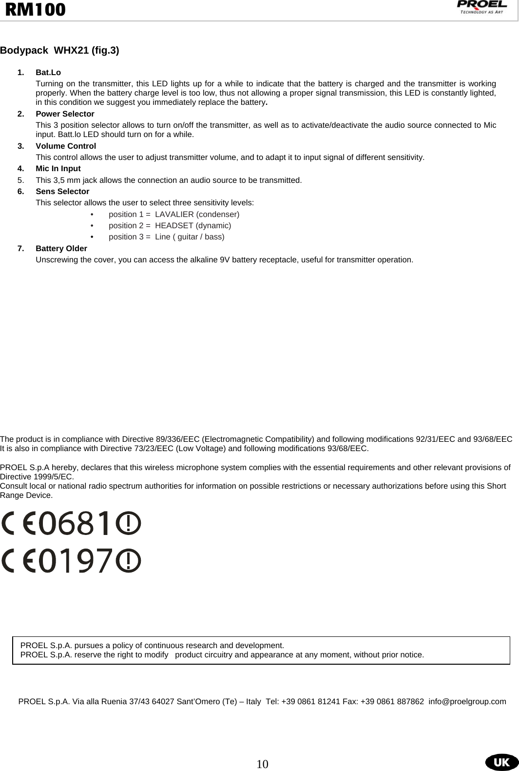  10  RM100                                                                                                                                  Bodypack  WHX21 (fig.3)               1. Bat.Lo  Turning on the transmitter, this LED lights up for a while to indicate that the battery is charged and the transmitter is working properly. When the battery charge level is too low, thus not allowing a proper signal transmission, this LED is constantly lighted, in this condition we suggest you immediately replace the battery. 2. Power Selector This 3 position selector allows to turn on/off the transmitter, as well as to activate/deactivate the audio source connected to Mic input. Batt.lo LED should turn on for a while. 3.  Volume Control  This control allows the user to adjust transmitter volume, and to adapt it to input signal of different sensitivity. 4.  Mic In Input  5.  This 3,5 mm jack allows the connection an audio source to be transmitted. 6. Sens Selector  This selector allows the user to select three sensitivity levels: •  position 1 =  LAVALIER (condenser) •  position 2 =  HEADSET (dynamic) •  position 3 =  Line ( guitar / bass) 7.  Battery Older   Unscrewing the cover, you can access the alkaline 9V battery receptacle, useful for transmitter operation.                   The product is in compliance with Directive 89/336/EEC (Electromagnetic Compatibility) and following modifications 92/31/EEC and 93/68/EEC It is also in compliance with Directive 73/23/EEC (Low Voltage) and following modifications 93/68/EEC.  PROEL S.p.A hereby, declares that this wireless microphone system complies with the essential requirements and other relevant provisions of Directive 1999/5/EC. Consult local or national radio spectrum authorities for information on possible restrictions or necessary authorizations before using this Short Range Device.                PROEL S.p.A. Via alla Ruenia 37/43 64027 Sant’Omero (Te) – Italy  Tel: +39 0861 81241 Fax: +39 0861 887862  info@proelgroup.comPROEL S.p.A. pursues a policy of continuous research and development. PROEL S.p.A. reserve the right to modify   product circuitry and appearance at any moment, without prior notice.  
