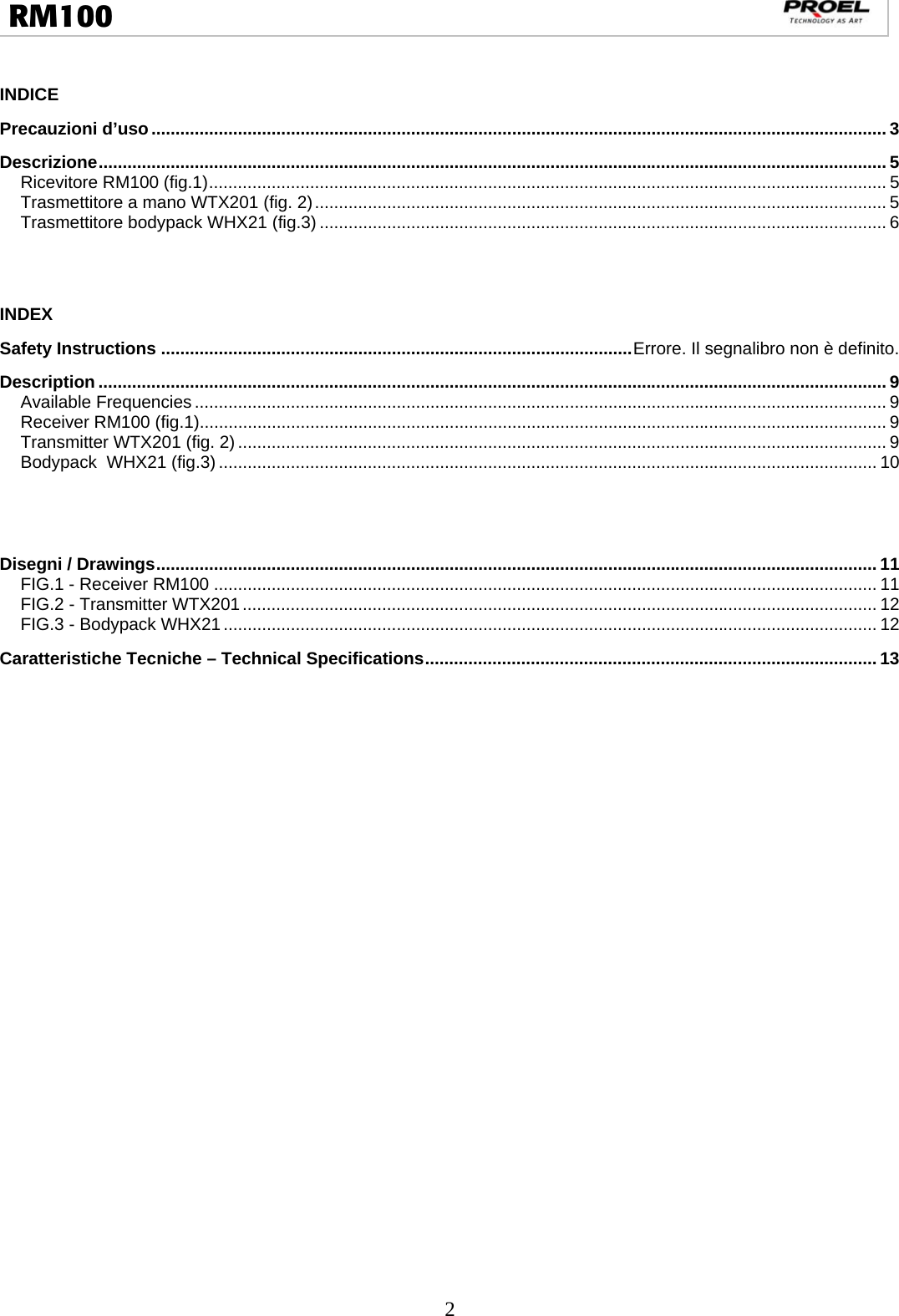  2  RM100                                                                                                                                  INDICE Precauzioni d’uso ......................................................................................................................................................... 3Descrizione .................................................................................................................................................................... 5Ricevitore RM100 (fig.1) ............................................................................................................................................. 5Trasmettitore a mano WTX201 (fig. 2) ....................................................................................................................... 5Trasmettitore bodypack WHX21 (fig.3) ...................................................................................................................... 6  INDEX Safety Instructions .................................................................................................. Errore. Il segnalibro non è definito.Description .................................................................................................................................................................... 9Available Frequencies ................................................................................................................................................ 9Receiver RM100 (fig.1)............................................................................................................................................... 9Transmitter WTX201 (fig. 2) ....................................................................................................................................... 9Bodypack  WHX21 (fig.3) ......................................................................................................................................... 10  Disegni / Drawings ...................................................................................................................................................... 11FIG.1 - Receiver RM100 .......................................................................................................................................... 11FIG.2 - Transmitter WTX201 .................................................................................................................................... 12FIG.3 - Bodypack WHX21 ........................................................................................................................................ 12Caratteristiche Tecniche – Technical Specifications .............................................................................................. 13           