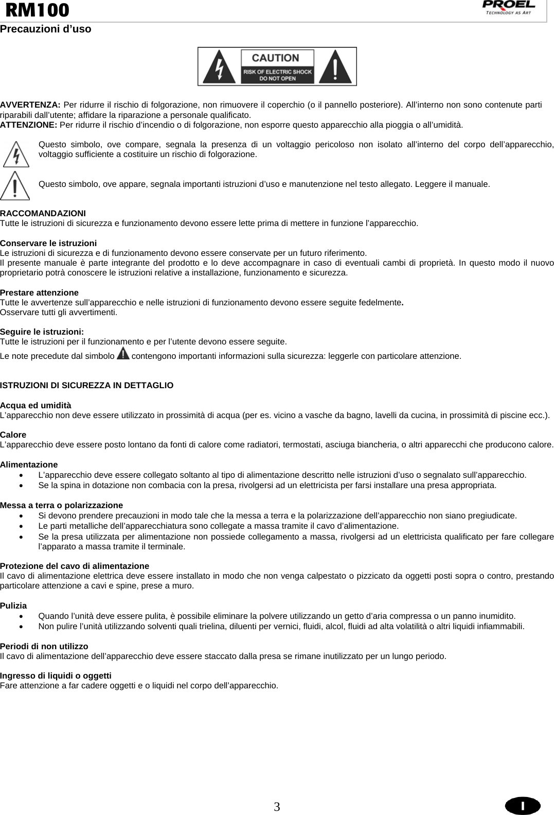  3  RM100                                                                                                                                Precauzioni d’uso    AVVERTENZA: Per ridurre il rischio di folgorazione, non rimuovere il coperchio (o il pannello posteriore). All’interno non sono contenute parti riparabili dall’utente; affidare la riparazione a personale qualificato. ATTENZIONE: Per ridurre il rischio d’incendio o di folgorazione, non esporre questo apparecchio alla pioggia o all’umidità.  Questo simbolo, ove compare, segnala la presenza di un voltaggio pericoloso non isolato all’interno del corpo dell’apparecchio, voltaggio sufficiente a costituire un rischio di folgorazione.   Questo simbolo, ove appare, segnala importanti istruzioni d’uso e manutenzione nel testo allegato. Leggere il manuale.   RACCOMANDAZIONI Tutte le istruzioni di sicurezza e funzionamento devono essere lette prima di mettere in funzione l’apparecchio.  Conservare le istruzioni Le istruzioni di sicurezza e di funzionamento devono essere conservate per un futuro riferimento. Il presente manuale è parte integrante del prodotto e lo deve accompagnare in caso di eventuali cambi di proprietà. In questo modo il nuovo proprietario potrà conoscere le istruzioni relative a installazione, funzionamento e sicurezza.  Prestare attenzione Tutte le avvertenze sull’apparecchio e nelle istruzioni di funzionamento devono essere seguite fedelmente.  Osservare tutti gli avvertimenti.  Seguire le istruzioni: Tutte le istruzioni per il funzionamento e per l’utente devono essere seguite. Le note precedute dal simbolo   contengono importanti informazioni sulla sicurezza: leggerle con particolare attenzione.   ISTRUZIONI DI SICUREZZA IN DETTAGLIO  Acqua ed umidità L’apparecchio non deve essere utilizzato in prossimità di acqua (per es. vicino a vasche da bagno, lavelli da cucina, in prossimità di piscine ecc.).  Calore L’apparecchio deve essere posto lontano da fonti di calore come radiatori, termostati, asciuga biancheria, o altri apparecchi che producono calore.  Alimentazione •  L’apparecchio deve essere collegato soltanto al tipo di alimentazione descritto nelle istruzioni d’uso o segnalato sull’apparecchio. •  Se la spina in dotazione non combacia con la presa, rivolgersi ad un elettricista per farsi installare una presa appropriata.  Messa a terra o polarizzazione •  Si devono prendere precauzioni in modo tale che la messa a terra e la polarizzazione dell’apparecchio non siano pregiudicate. •  Le parti metalliche dell’apparecchiatura sono collegate a massa tramite il cavo d’alimentazione.  •  Se la presa utilizzata per alimentazione non possiede collegamento a massa, rivolgersi ad un elettricista qualificato per fare collegare l’apparato a massa tramite il terminale.  Protezione del cavo di alimentazione Il cavo di alimentazione elettrica deve essere installato in modo che non venga calpestato o pizzicato da oggetti posti sopra o contro, prestando particolare attenzione a cavi e spine, prese a muro.  Pulizia •  Quando l’unità deve essere pulita, è possibile eliminare la polvere utilizzando un getto d’aria compressa o un panno inumidito. •  Non pulire l’unità utilizzando solventi quali trielina, diluenti per vernici, fluidi, alcol, fluidi ad alta volatilità o altri liquidi infiammabili.  Periodi di non utilizzo Il cavo di alimentazione dell’apparecchio deve essere staccato dalla presa se rimane inutilizzato per un lungo periodo.  Ingresso di liquidi o oggetti Fare attenzione a far cadere oggetti e o liquidi nel corpo dell’apparecchio.  