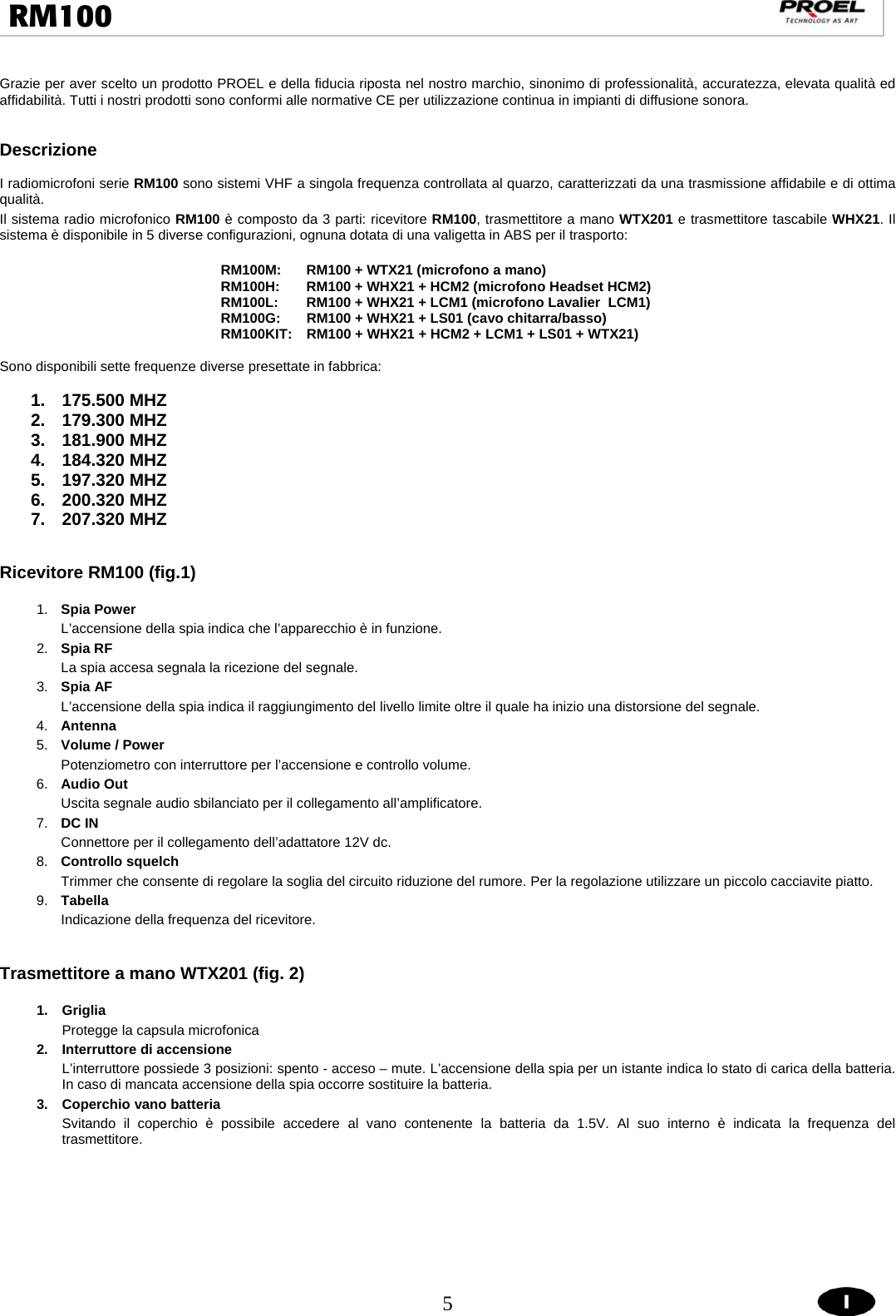  5  RM100                                                                                                                                  Grazie per aver scelto un prodotto PROEL e della fiducia riposta nel nostro marchio, sinonimo di professionalità, accuratezza, elevata qualità ed affidabilità. Tutti i nostri prodotti sono conformi alle normative CE per utilizzazione continua in impianti di diffusione sonora.      Descrizione  I radiomicrofoni serie RM100 sono sistemi VHF a singola frequenza controllata al quarzo, caratterizzati da una trasmissione affidabile e di ottima qualità. Il sistema radio microfonico RM100 è composto da 3 parti: ricevitore RM100, trasmettitore a mano WTX201 e trasmettitore tascabile WHX21. Il sistema è disponibile in 5 diverse configurazioni, ognuna dotata di una valigetta in ABS per il trasporto:   RM100M:  RM100 + WTX21 (microfono a mano) RM100H:  RM100 + WHX21 + HCM2 (microfono Headset HCM2) RM100L:  RM100 + WHX21 + LCM1 (microfono Lavalier  LCM1) RM100G:  RM100 + WHX21 + LS01 (cavo chitarra/basso) RM100KIT:   RM100 + WHX21 + HCM2 + LCM1 + LS01 + WTX21)  Sono disponibili sette frequenze diverse presettate in fabbrica:  1. 175.500 MHZ 2. 179.300 MHZ 3. 181.900 MHZ 4. 184.320 MHZ 5. 197.320 MHZ 6. 200.320 MHZ 7. 207.320 MHZ   Ricevitore RM100 (fig.1)  1.  Spia Power L’accensione della spia indica che l’apparecchio è in funzione. 2.  Spia RF La spia accesa segnala la ricezione del segnale. 3.  Spia AF  L’accensione della spia indica il raggiungimento del livello limite oltre il quale ha inizio una distorsione del segnale. 4.  Antenna  5.  Volume / Power Potenziometro con interruttore per l’accensione e controllo volume.       6.  Audio Out Uscita segnale audio sbilanciato per il collegamento all’amplificatore. 7.  DC IN Connettore per il collegamento dell’adattatore 12V dc. 8.  Controllo squelch  Trimmer che consente di regolare la soglia del circuito riduzione del rumore. Per la regolazione utilizzare un piccolo cacciavite piatto.     9.  Tabella Indicazione della frequenza del ricevitore.          Trasmettitore a mano WTX201 (fig. 2)  1. Griglia Protegge la capsula microfonica  2.  Interruttore di accensione L’interruttore possiede 3 posizioni: spento - acceso – mute. L’accensione della spia per un istante indica lo stato di carica della batteria. In caso di mancata accensione della spia occorre sostituire la batteria. 3. Coperchio vano batteria  Svitando il coperchio è possibile accedere al vano contenente la batteria da 1.5V. Al suo interno è indicata la frequenza del trasmettitore.       