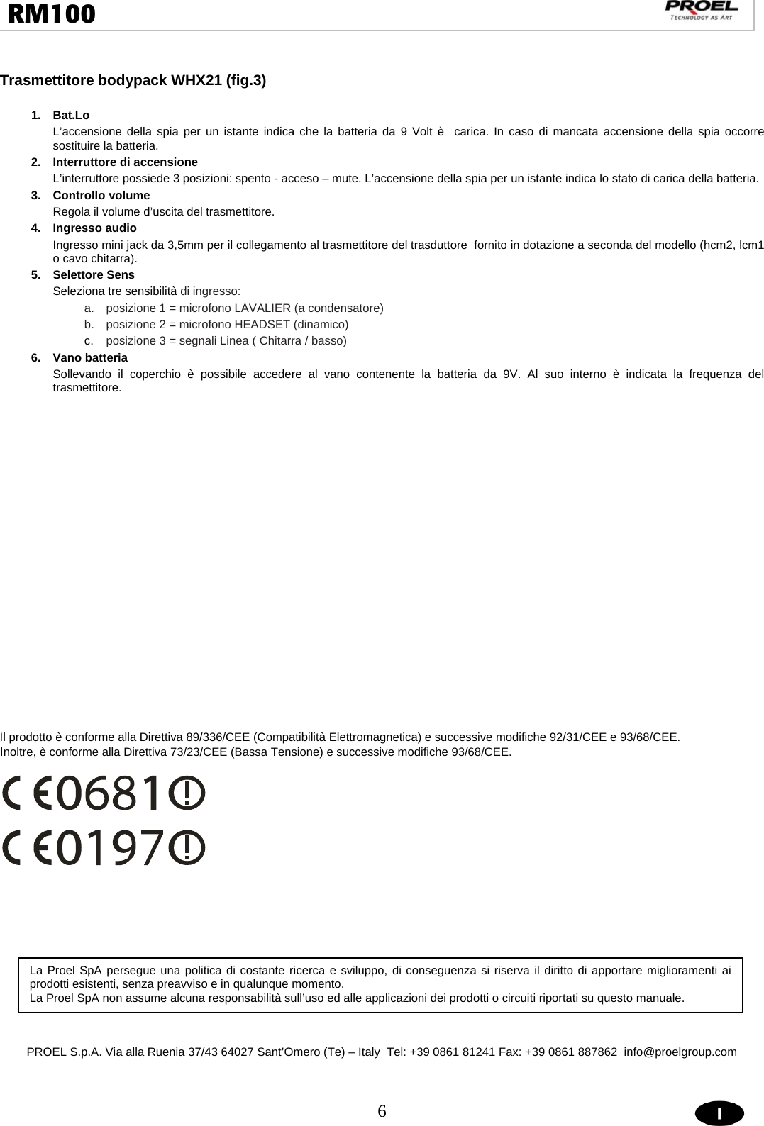  6  RM100                                                                                                                                   Trasmettitore bodypack WHX21 (fig.3)               1. Bat.Lo L’accensione della spia per un istante indica che la batteria da 9 Volt è  carica. In caso di mancata accensione della spia occorre sostituire la batteria. 2.  Interruttore di accensione L’interruttore possiede 3 posizioni: spento - acceso – mute. L’accensione della spia per un istante indica lo stato di carica della batteria. 3. Controllo volume  Regola il volume d’uscita del trasmettitore. 4. Ingresso audio Ingresso mini jack da 3,5mm per il collegamento al trasmettitore del trasduttore  fornito in dotazione a seconda del modello (hcm2, lcm1 o cavo chitarra). 5. Selettore Sens Seleziona tre sensibilità di ingresso: a.  posizione 1 = microfono LAVALIER (a condensatore) b.  posizione 2 = microfono HEADSET (dinamico) c.  posizione 3 = segnali Linea ( Chitarra / basso) 6. Vano batteria Sollevando il coperchio è possibile accedere al vano contenente la batteria da 9V. Al suo interno è indicata la frequenza del trasmettitore.                            Il prodotto è conforme alla Direttiva 89/336/CEE (Compatibilità Elettromagnetica) e successive modifiche 92/31/CEE e 93/68/CEE. Inoltre, è conforme alla Direttiva 73/23/CEE (Bassa Tensione) e successive modifiche 93/68/CEE.                PROEL S.p.A. Via alla Ruenia 37/43 64027 Sant’Omero (Te) – Italy  Tel: +39 0861 81241 Fax: +39 0861 887862  info@proelgroup.com             La Proel SpA persegue una politica di costante ricerca e sviluppo, di conseguenza si riserva il diritto di apportare miglioramenti ai prodotti esistenti, senza preavviso e in qualunque momento.  La Proel SpA non assume alcuna responsabilità sull’uso ed alle applicazioni dei prodotti o circuiti riportati su questo manuale. 