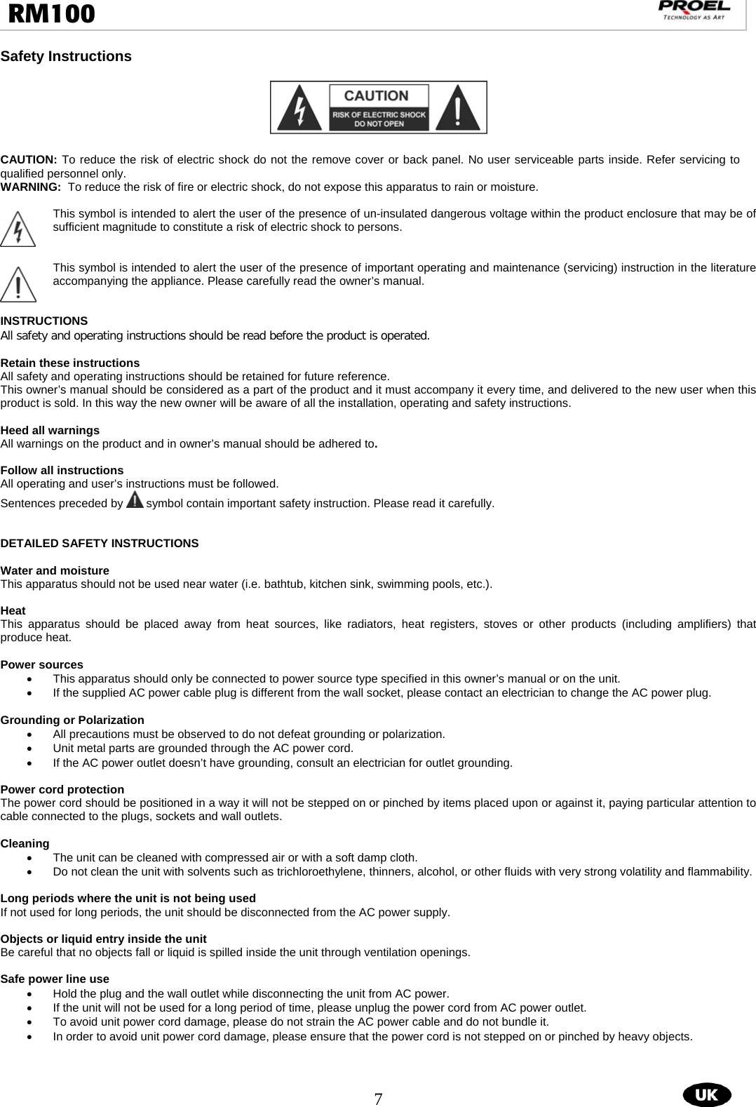  7  RM100                                                                                                                                 Safety Instructions    CAUTION: To reduce the risk of electric shock do not the remove cover or back panel. No user serviceable parts inside. Refer servicing to qualified personnel only. WARNING:  To reduce the risk of fire or electric shock, do not expose this apparatus to rain or moisture.  This symbol is intended to alert the user of the presence of un-insulated dangerous voltage within the product enclosure that may be of sufficient magnitude to constitute a risk of electric shock to persons.   This symbol is intended to alert the user of the presence of important operating and maintenance (servicing) instruction in the literature accompanying the appliance. Please carefully read the owner’s manual.   INSTRUCTIONS All safety and operating instructions should be read before the product is operated.    Retain these instructions All safety and operating instructions should be retained for future reference.  This owner’s manual should be considered as a part of the product and it must accompany it every time, and delivered to the new user when this product is sold. In this way the new owner will be aware of all the installation, operating and safety instructions.  Heed all warnings All warnings on the product and in owner’s manual should be adhered to.   Follow all instructions All operating and user’s instructions must be followed.  Sentences preceded by   symbol contain important safety instruction. Please read it carefully.   DETAILED SAFETY INSTRUCTIONS  Water and moisture This apparatus should not be used near water (i.e. bathtub, kitchen sink, swimming pools, etc.).  Heat This apparatus should be placed away from heat sources, like radiators, heat registers, stoves or other products (including amplifiers) that produce heat.  Power sources •  This apparatus should only be connected to power source type specified in this owner’s manual or on the unit. •  If the supplied AC power cable plug is different from the wall socket, please contact an electrician to change the AC power plug.  Grounding or Polarization •  All precautions must be observed to do not defeat grounding or polarization. •  Unit metal parts are grounded through the AC power cord.  •  If the AC power outlet doesn’t have grounding, consult an electrician for outlet grounding.  Power cord protection The power cord should be positioned in a way it will not be stepped on or pinched by items placed upon or against it, paying particular attention to cable connected to the plugs, sockets and wall outlets.  Cleaning •  The unit can be cleaned with compressed air or with a soft damp cloth.  •  Do not clean the unit with solvents such as trichloroethylene, thinners, alcohol, or other fluids with very strong volatility and flammability.  Long periods where the unit is not being used If not used for long periods, the unit should be disconnected from the AC power supply.  Objects or liquid entry inside the unit Be careful that no objects fall or liquid is spilled inside the unit through ventilation openings.   Safe power line use •  Hold the plug and the wall outlet while disconnecting the unit from AC power. •  If the unit will not be used for a long period of time, please unplug the power cord from AC power outlet.  •  To avoid unit power cord damage, please do not strain the AC power cable and do not bundle it.  •  In order to avoid unit power cord damage, please ensure that the power cord is not stepped on or pinched by heavy objects.     