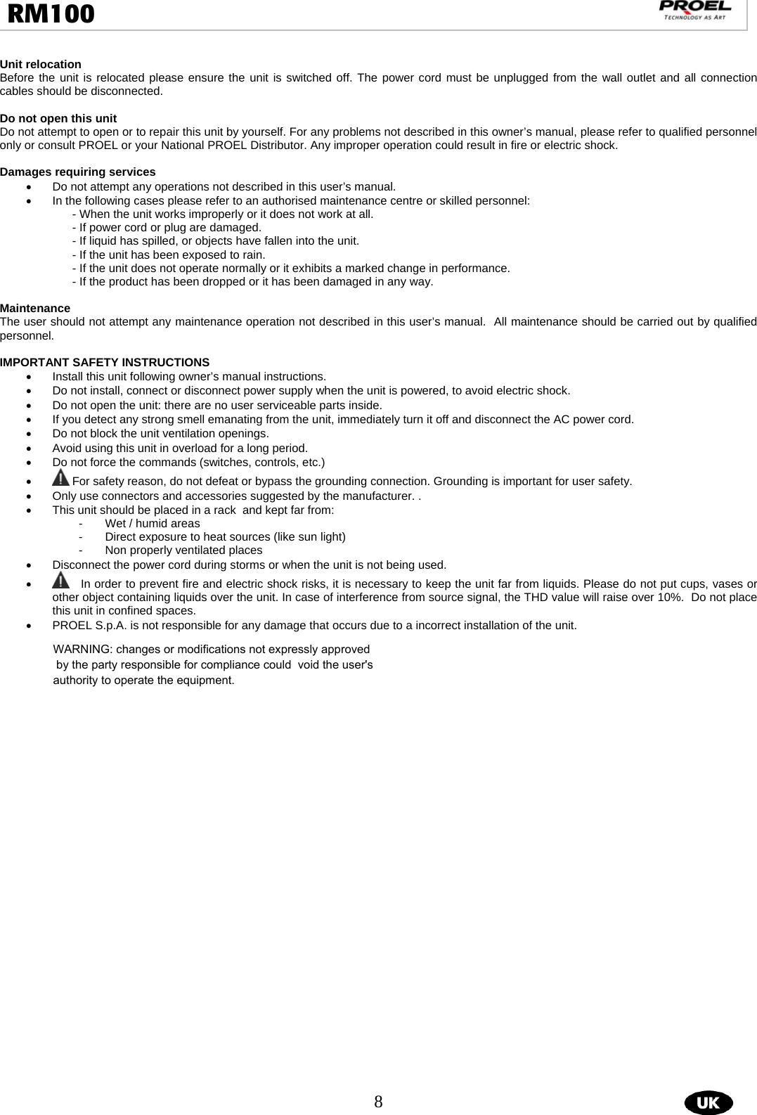  8  RM100                                                                                                                                  Unit relocation Before the unit is relocated please ensure the unit is switched off. The power cord must be unplugged from the wall outlet and all connection cables should be disconnected.  Do not open this unit Do not attempt to open or to repair this unit by yourself. For any problems not described in this owner’s manual, please refer to qualified personnel only or consult PROEL or your National PROEL Distributor. Any improper operation could result in fire or electric shock.  Damages requiring services •  Do not attempt any operations not described in this user’s manual.  •  In the following cases please refer to an authorised maintenance centre or skilled personnel:  - When the unit works improperly or it does not work at all.  - If power cord or plug are damaged.  - If liquid has spilled, or objects have fallen into the unit.  - If the unit has been exposed to rain.  - If the unit does not operate normally or it exhibits a marked change in performance.  - If the product has been dropped or it has been damaged in any way.   Maintenance The user should not attempt any maintenance operation not described in this user’s manual.  All maintenance should be carried out by qualified personnel.  IMPORTANT SAFETY INSTRUCTIONS •  Install this unit following owner’s manual instructions.  •  Do not install, connect or disconnect power supply when the unit is powered, to avoid electric shock.  •  Do not open the unit: there are no user serviceable parts inside.  •  If you detect any strong smell emanating from the unit, immediately turn it off and disconnect the AC power cord.  •  Do not block the unit ventilation openings.  •  Avoid using this unit in overload for a long period.  •  Do not force the commands (switches, controls, etc.)  •  For safety reason, do not defeat or bypass the grounding connection. Grounding is important for user safety. •  Only use connectors and accessories suggested by the manufacturer. .  •  This unit should be placed in a rack  and kept far from:  -  Wet / humid areas  -  Direct exposure to heat sources (like sun light) -  Non properly ventilated places •  Disconnect the power cord during storms or when the unit is not being used. •    In order to prevent fire and electric shock risks, it is necessary to keep the unit far from liquids. Please do not put cups, vases or other object containing liquids over the unit. In case of interference from source signal, the THD value will raise over 10%.  Do not place this unit in confined spaces.  •  PROEL S.p.A. is not responsible for any damage that occurs due to a incorrect installation of the unit.             WARNING: changes or modifications not expressly approved by the party responsible for compliance could  void the user&apos;s authority to operate the equipment.