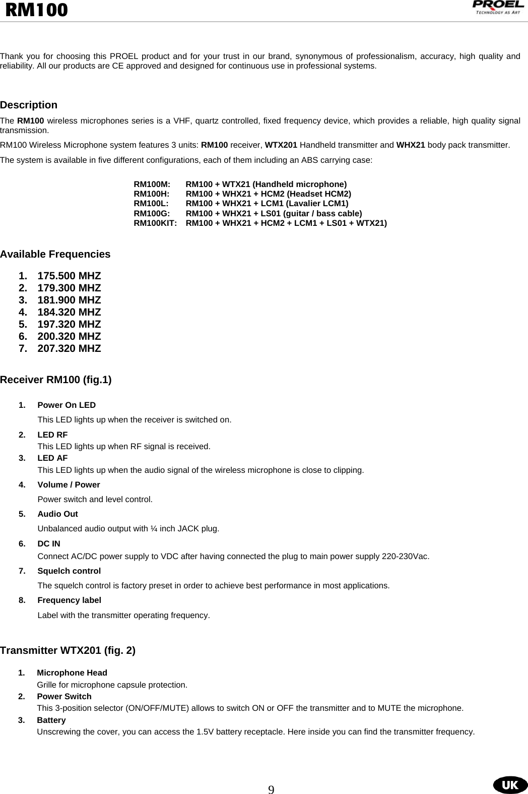  9  RM100                                                                                                                                  Thank you for choosing this PROEL product and for your trust in our brand, synonymous of professionalism, accuracy, high quality and reliability. All our products are CE approved and designed for continuous use in professional systems.   Description The RM100 wireless microphones series is a VHF, quartz controlled, fixed frequency device, which provides a reliable, high quality signal transmission. RM100 Wireless Microphone system features 3 units: RM100 receiver, WTX201 Handheld transmitter and WHX21 body pack transmitter.   The system is available in five different configurations, each of them including an ABS carrying case:  RM100M:  RM100 + WTX21 (Handheld microphone) RM100H:  RM100 + WHX21 + HCM2 (Headset HCM2) RM100L:  RM100 + WHX21 + LCM1 (Lavalier LCM1) RM100G:  RM100 + WHX21 + LS01 (guitar / bass cable) RM100KIT:   RM100 + WHX21 + HCM2 + LCM1 + LS01 + WTX21)   Available Frequencies  1. 175.500 MHZ 2. 179.300 MHZ 3. 181.900 MHZ 4. 184.320 MHZ 5. 197.320 MHZ 6. 200.320 MHZ 7. 207.320 MHZ   Receiver RM100 (fig.1)  1.  Power On LED This LED lights up when the receiver is switched on.     2. LED RF This LED lights up when RF signal is received.  3. LED AF  This LED lights up when the audio signal of the wireless microphone is close to clipping.  4.  Volume / Power Power switch and level control.       5. Audio Out Unbalanced audio output with ¼ inch JACK plug. 6.  DC IN       Connect AC/DC power supply to VDC after having connected the plug to main power supply 220-230Vac. 7.  Squelch control  The squelch control is factory preset in order to achieve best performance in most applications.     8.  Frequency label  Label with the transmitter operating frequency.            Transmitter WTX201 (fig. 2)  1. Microphone Head Grille for microphone capsule protection. 2. Power Switch This 3-position selector (ON/OFF/MUTE) allows to switch ON or OFF the transmitter and to MUTE the microphone. 3. Battery  Unscrewing the cover, you can access the 1.5V battery receptacle. Here inside you can find the transmitter frequency.     