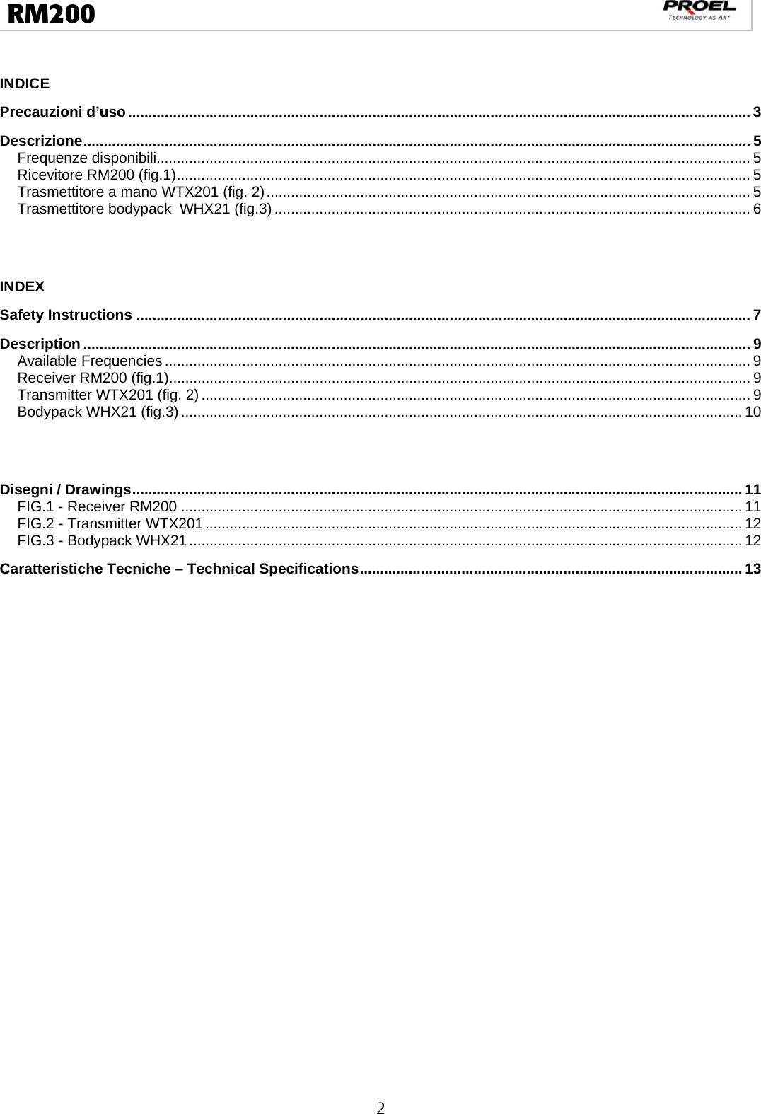  2  RM200                                                                                                                                  INDICE Precauzioni d’uso ......................................................................................................................................................... 3 Descrizione .................................................................................................................................................................... 5 Frequenze disponibili.................................................................................................................................................. 5 Ricevitore RM200 (fig.1) ............................................................................................................................................. 5 Trasmettitore a mano WTX201 (fig. 2) ....................................................................................................................... 5 Trasmettitore bodypack  WHX21 (fig.3) ..................................................................................................................... 6   INDEX Safety Instructions ....................................................................................................................................................... 7 Description .................................................................................................................................................................... 9 Available Frequencies ................................................................................................................................................ 9 Receiver RM200 (fig.1)............................................................................................................................................... 9 Transmitter WTX201 (fig. 2) ....................................................................................................................................... 9 Bodypack WHX21 (fig.3) .......................................................................................................................................... 10   Disegni / Drawings ...................................................................................................................................................... 11 FIG.1 - Receiver RM200 .......................................................................................................................................... 11 FIG.2 - Transmitter WTX201 .................................................................................................................................... 12 FIG.3 - Bodypack WHX21 ........................................................................................................................................ 12 Caratteristiche Tecniche – Technical Specifications .............................................................................................. 13   