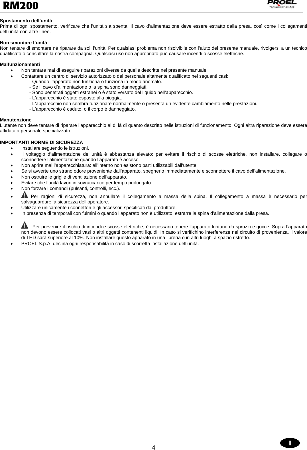  4  RM200                                                                                                                                 Spostamento dell’unità Prima di ogni spostamento, verificare che l’unità sia spenta. Il cavo d’alimentazione deve essere estratto dalla presa, così come i collegamenti dell’unità con altre linee.  Non smontare l’unità Non tentare di smontare né riparare da soli l’unità. Per qualsiasi problema non risolvibile con l’aiuto del presente manuale, rivolgersi a un tecnico qualificato o consultare la nostra compagnia. Qualsiasi uso non appropriato può causare incendi o scosse elettriche.  Malfunzionamenti •  Non tentare mai di eseguire riparazioni diverse da quelle descritte nel presente manuale.  •  Contattare un centro di servizio autorizzato o del personale altamente qualificato nei seguenti casi: - Quando l’apparato non funziona o funziona in modo anomalo. - Se il cavo d’alimentazione o la spina sono danneggiati. - Sono penetrati oggetti estranei o è stato versato del liquido nell’apparecchio. - L’apparecchio è stato esposto alla pioggia. - L’apparecchio non sembra funzionare normalmente o presenta un evidente cambiamento nelle prestazioni. - L’apparecchio è caduto, o il corpo è danneggiato.  Manutenzione L’utente non deve tentare di riparare l’apparecchio al di là di quanto descritto nelle istruzioni di funzionamento. Ogni altra riparazione deve essere affidata a personale specializzato.  IMPORTANTI NORME DI SICUREZZA •  Installare seguendo le istruzioni. •  Il voltaggio d’alimentazione dell’unità è abbastanza elevato: per evitare il rischio di scosse elettriche, non installare, collegare o sconnettere l’alimentazione quando l’apparato è acceso. •  Non aprire mai l’apparecchiatura: all’interno non esistono parti utilizzabili dall’utente. •  Se si avverte uno strano odore proveniente dall’apparato, spegnerlo immediatamente e sconnettere il cavo dell’alimentazione.  •  Non ostruire le griglie di ventilazione dell’apparato. •  Evitare che l’unità lavori in sovraccarico per tempo prolungato.  •  Non forzare i comandi (pulsanti, controlli, ecc.). •  Per ragioni di sicurezza, non annullare il collegamento a massa della spina. Il collegamento a massa è necessario per salvaguardare la sicurezza dell’operatore. •  Utilizzare unicamente i connettori e gli accessori specificati dal produttore. •  In presenza di temporali con fulmini o quando l’apparato non è utilizzato, estrarre la spina d’alimentazione dalla presa.  •    Per prevenire il rischio di incendi e scosse elettriche, è necessario tenere l’apparato lontano da spruzzi e gocce. Sopra l’apparato non devono essere collocati vasi o altri oggetti contenenti liquidi. In caso si verifichino interferenze nel circuito di provenienza, il valore di THD sarà superiore al 10%. Non installare questo apparato in una libreria o in altri luoghi a spazio ristretto. •  PROEL S.p.A. declina ogni responsabilità in caso di scorretta installazione dell’unità.      