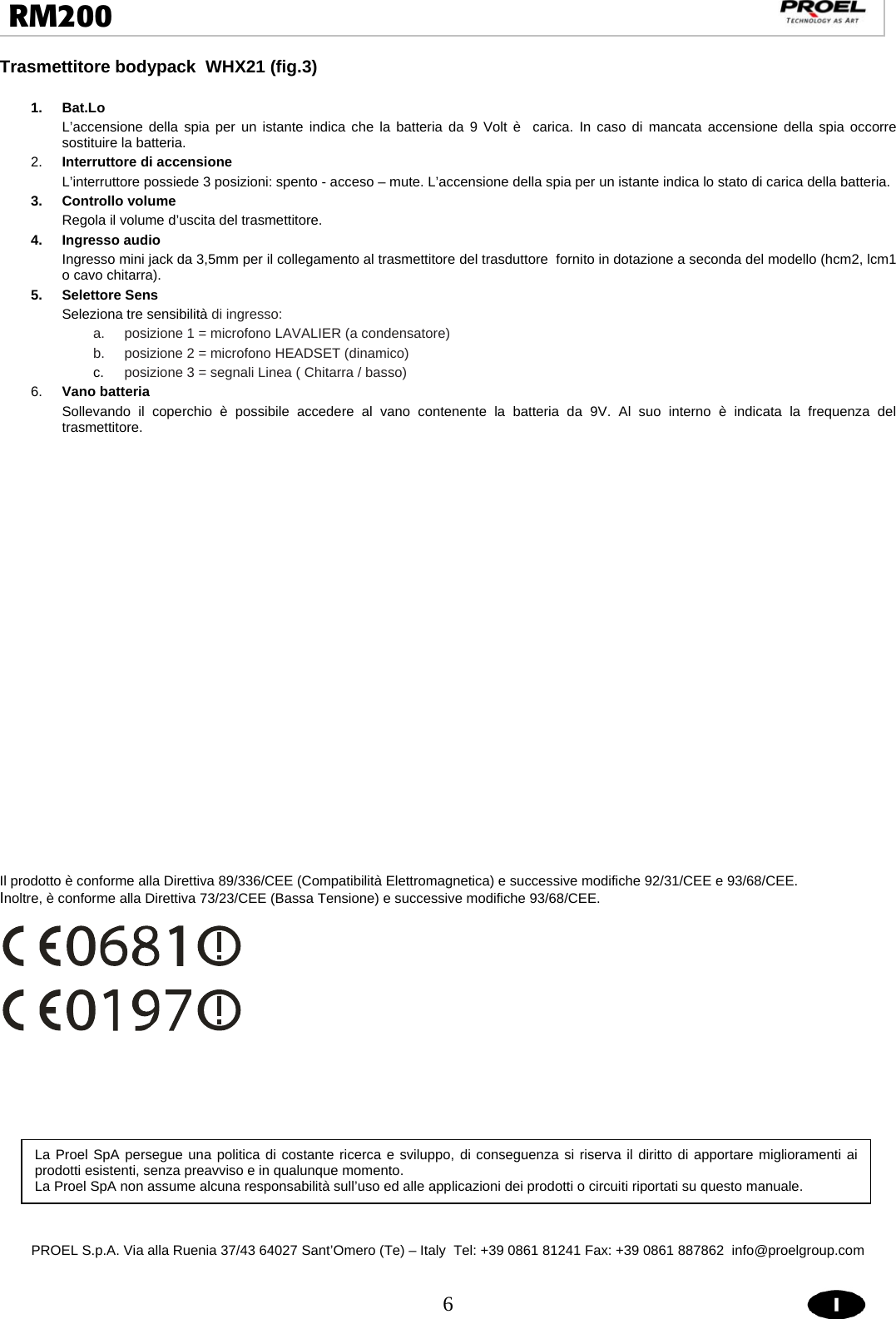  6  RM200                                                                                                                                 Trasmettitore bodypack  WHX21 (fig.3)               1. Bat.Lo L’accensione della spia per un istante indica che la batteria da 9 Volt è  carica. In caso di mancata accensione della spia occorre sostituire la batteria. 2.  Interruttore di accensione L’interruttore possiede 3 posizioni: spento - acceso – mute. L’accensione della spia per un istante indica lo stato di carica della batteria. 3. Controllo volume  Regola il volume d’uscita del trasmettitore. 4. Ingresso audio Ingresso mini jack da 3,5mm per il collegamento al trasmettitore del trasduttore  fornito in dotazione a seconda del modello (hcm2, lcm1 o cavo chitarra). 5. Selettore Sens Seleziona tre sensibilità di ingresso: a.  posizione 1 = microfono LAVALIER (a condensatore) b.  posizione 2 = microfono HEADSET (dinamico) c.  posizione 3 = segnali Linea ( Chitarra / basso) 6.  Vano batteria Sollevando il coperchio è possibile accedere al vano contenente la batteria da 9V. Al suo interno è indicata la frequenza del trasmettitore.                             Il prodotto è conforme alla Direttiva 89/336/CEE (Compatibilità Elettromagnetica) e successive modifiche 92/31/CEE e 93/68/CEE. Inoltre, è conforme alla Direttiva 73/23/CEE (Bassa Tensione) e successive modifiche 93/68/CEE.                PROEL S.p.A. Via alla Ruenia 37/43 64027 Sant’Omero (Te) – Italy  Tel: +39 0861 81241 Fax: +39 0861 887862  info@proelgroup.com  La Proel SpA persegue una politica di costante ricerca e sviluppo, di conseguenza si riserva il diritto di apportare miglioramenti ai prodotti esistenti, senza preavviso e in qualunque momento.  La Proel SpA non assume alcuna responsabilità sull’uso ed alle applicazioni dei prodotti o circuiti riportati su questo manuale. 