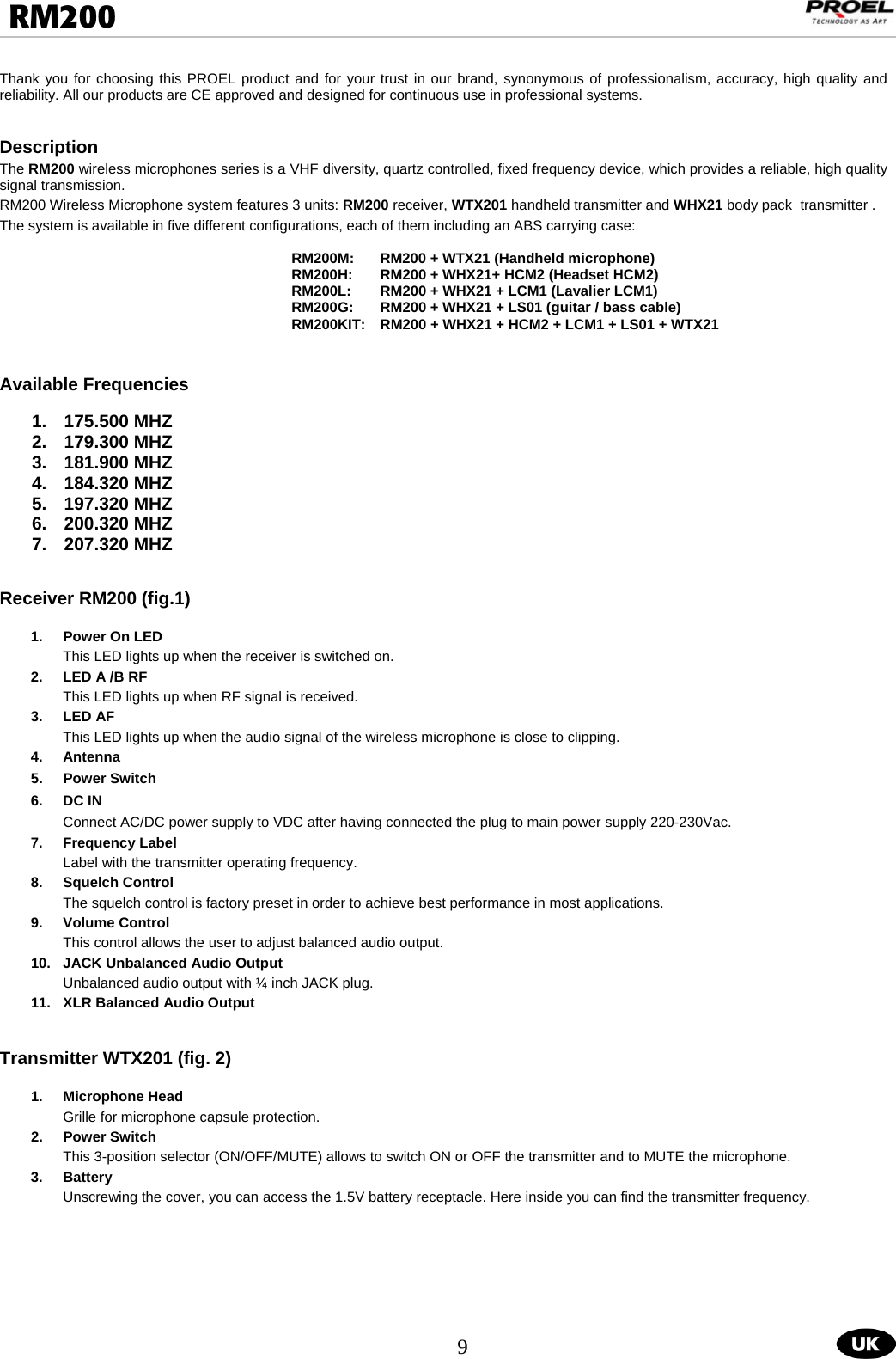  9  RM200                                                                                                                                  Thank you for choosing this PROEL product and for your trust in our brand, synonymous of professionalism, accuracy, high quality and reliability. All our products are CE approved and designed for continuous use in professional systems.    Description The RM200 wireless microphones series is a VHF diversity, quartz controlled, fixed frequency device, which provides a reliable, high quality signal transmission. RM200 Wireless Microphone system features 3 units: RM200 receiver, WTX201 handheld transmitter and WHX21 body pack  transmitter .   The system is available in five different configurations, each of them including an ABS carrying case:  RM200M:  RM200 + WTX21 (Handheld microphone) RM200H:  RM200 + WHX21+ HCM2 (Headset HCM2) RM200L:  RM200 + WHX21 + LCM1 (Lavalier LCM1) RM200G:  RM200 + WHX21 + LS01 (guitar / bass cable) RM200KIT:   RM200 + WHX21 + HCM2 + LCM1 + LS01 + WTX21   Available Frequencies  1. 175.500 MHZ 2. 179.300 MHZ 3. 181.900 MHZ 4. 184.320 MHZ 5. 197.320 MHZ 6. 200.320 MHZ 7. 207.320 MHZ   Receiver RM200 (fig.1)  1.  Power On LED This LED lights up when the receiver is switched on.     2.  LED A /B RF This LED lights up when RF signal is received.  3. LED AF  This LED lights up when the audio signal of the wireless microphone is close to clipping.  4. Antenna  5. Power Switch 6.  DC IN       Connect AC/DC power supply to VDC after having connected the plug to main power supply 220-230Vac. 7. Frequency Label Label with the transmitter operating frequency. 8.  Squelch Control  The squelch control is factory preset in order to achieve best performance in most applications.     9. Volume Control  This control allows the user to adjust balanced audio output. 10.  JACK Unbalanced Audio Output  Unbalanced audio output with ¼ inch JACK plug. 11.  XLR Balanced Audio Output   Transmitter WTX201 (fig. 2)  1. Microphone Head Grille for microphone capsule protection. 2. Power Switch This 3-position selector (ON/OFF/MUTE) allows to switch ON or OFF the transmitter and to MUTE the microphone. 3. Battery  Unscrewing the cover, you can access the 1.5V battery receptacle. Here inside you can find the transmitter frequency. 