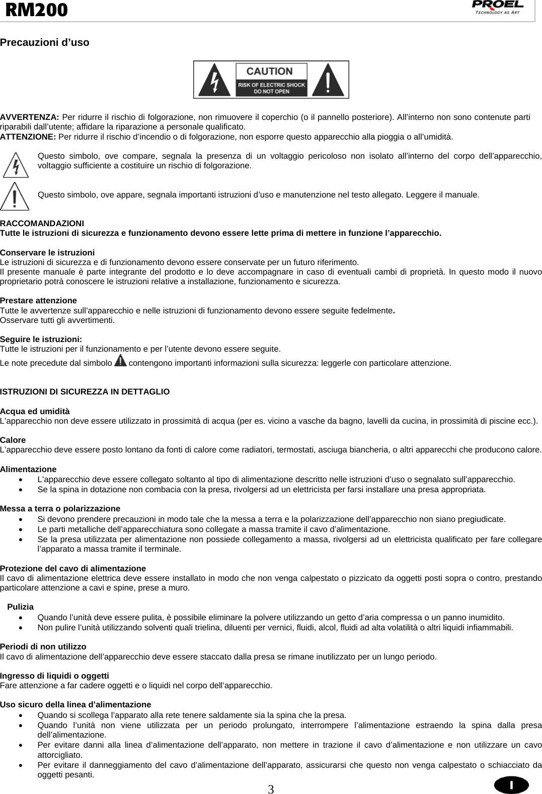  3  RM200                                                                                                                                 Precauzioni d’uso    AVVERTENZA: Per ridurre il rischio di folgorazione, non rimuovere il coperchio (o il pannello posteriore). All’interno non sono contenute parti riparabili dall’utente; affidare la riparazione a personale qualificato. ATTENZIONE: Per ridurre il rischio d’incendio o di folgorazione, non esporre questo apparecchio alla pioggia o all’umidità.  Questo simbolo, ove compare, segnala la presenza di un voltaggio pericoloso non isolato all’interno del corpo dell’apparecchio, voltaggio sufficiente a costituire un rischio di folgorazione.   Questo simbolo, ove appare, segnala importanti istruzioni d’uso e manutenzione nel testo allegato. Leggere il manuale.   RACCOMANDAZIONI Tutte le istruzioni di sicurezza e funzionamento devono essere lette prima di mettere in funzione l’apparecchio.  Conservare le istruzioni Le istruzioni di sicurezza e di funzionamento devono essere conservate per un futuro riferimento. Il presente manuale è parte integrante del prodotto e lo deve accompagnare in caso di eventuali cambi di proprietà. In questo modo il nuovo proprietario potrà conoscere le istruzioni relative a installazione, funzionamento e sicurezza.  Prestare attenzione Tutte le avvertenze sull’apparecchio e nelle istruzioni di funzionamento devono essere seguite fedelmente.  Osservare tutti gli avvertimenti.  Seguire le istruzioni: Tutte le istruzioni per il funzionamento e per l’utente devono essere seguite. Le note precedute dal simbolo   contengono importanti informazioni sulla sicurezza: leggerle con particolare attenzione.   ISTRUZIONI DI SICUREZZA IN DETTAGLIO  Acqua ed umidità L’apparecchio non deve essere utilizzato in prossimità di acqua (per es. vicino a vasche da bagno, lavelli da cucina, in prossimità di piscine ecc.).  Calore L’apparecchio deve essere posto lontano da fonti di calore come radiatori, termostati, asciuga biancheria, o altri apparecchi che producono calore.  Alimentazione •  L’apparecchio deve essere collegato soltanto al tipo di alimentazione descritto nelle istruzioni d’uso o segnalato sull’apparecchio. •  Se la spina in dotazione non combacia con la presa, rivolgersi ad un elettricista per farsi installare una presa appropriata.  Messa a terra o polarizzazione •  Si devono prendere precauzioni in modo tale che la messa a terra e la polarizzazione dell’apparecchio non siano pregiudicate. •  Le parti metalliche dell’apparecchiatura sono collegate a massa tramite il cavo d’alimentazione.  •  Se la presa utilizzata per alimentazione non possiede collegamento a massa, rivolgersi ad un elettricista qualificato per fare collegare l’apparato a massa tramite il terminale.  Protezione del cavo di alimentazione Il cavo di alimentazione elettrica deve essere installato in modo che non venga calpestato o pizzicato da oggetti posti sopra o contro, prestando particolare attenzione a cavi e spine, prese a muro.  Pulizia •  Quando l’unità deve essere pulita, è possibile eliminare la polvere utilizzando un getto d’aria compressa o un panno inumidito. •  Non pulire l’unità utilizzando solventi quali trielina, diluenti per vernici, fluidi, alcol, fluidi ad alta volatilità o altri liquidi infiammabili.  Periodi di non utilizzo Il cavo di alimentazione dell’apparecchio deve essere staccato dalla presa se rimane inutilizzato per un lungo periodo.  Ingresso di liquidi o oggetti Fare attenzione a far cadere oggetti e o liquidi nel corpo dell’apparecchio.  Uso sicuro della linea d’alimentazione •  Quando si scollega l’apparato alla rete tenere saldamente sia la spina che la presa. •  Quando l’unità non viene utilizzata per un periodo prolungato, interrompere l’alimentazione estraendo la spina dalla presa dell’alimentazione. •  Per evitare danni alla linea d’alimentazione dell’apparato, non mettere in trazione il cavo d’alimentazione e non utilizzare un cavo attorcigliato. •  Per evitare il danneggiamento del cavo d’alimentazione dell’apparato, assicurarsi che questo non venga calpestato o schiacciato da oggetti pesanti. 