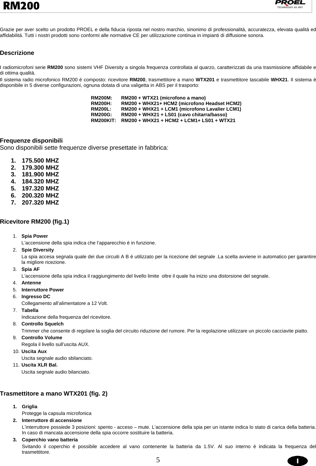  5  RM200                                                                                                                                  Grazie per aver scelto un prodotto PROEL e della fiducia riposta nel nostro marchio, sinonimo di professionalità, accuratezza, elevata qualità ed affidabilità. Tutti i nostri prodotti sono conformi alle normative CE per utilizzazione continua in impianti di diffusione sonora.                  Descrizione  I radiomicrofoni serie RM200 sono sistemi VHF Diversity a singola frequenza controllata al quarzo, caratterizzati da una trasmissione affidabile e di ottima qualità. Il sistema radio microfonico RM200 è composto: ricevitore RM200, trasmettitore a mano WTX201 e trasmettitore tascabile WHX21. Il sistema è disponibile in 5 diverse configurazioni, ognuna dotata di una valigetta in ABS per il trasporto:   RM200M:  RM200 + WTX21 (microfono a mano) RM200H:  RM200 + WHX21+ HCM2 (microfono Headset HCM2) RM200L:  RM200 + WHX21 + LCM1 (microfono Lavalier LCM1) RM200G:  RM200 + WHX21 + LS01 (cavo chitarra/basso) RM200KIT:   RM200 + WHX21 + HCM2 + LCM1+ LS01 + WTX21   Frequenze disponibili Sono disponibili sette frequenze diverse presettate in fabbrica:  1. 175.500 MHZ 2. 179.300 MHZ 3. 181.900 MHZ 4. 184.320 MHZ 5. 197.320 MHZ 6. 200.320 MHZ 7. 207.320 MHZ   Ricevitore RM200 (fig.1)   1.  Spia Power L’accensione della spia indica che l’apparecchio è in funzione. 2.  Spie Diversity La spia accesa segnala quale dei due circuiti A B è utilizzato per la ricezione del segnale .La scelta avviene in automatico per garantire la migliore ricezione. 3.  Spia AF  L’accensione della spia indica il raggiungimento del livello limite  oltre il quale ha inizio una distorsione del segnale. 4.  Antenne 5.  Interruttore Power 6.  Ingresso DC Collegamento all’alimentatore a 12 Volt. 7.  Tabella  Indicazione della frequenza del ricevitore. 8.  Controllo Squelch  Trimmer che consente di regolare la soglia del circuito riduzione del rumore. Per la regolazione utilizzare un piccolo cacciavite piatto.     9.  Controllo Volume Regola il livello sull’uscita AUX. 10. Uscita Aux Uscita segnale audio sbilanciato. 11. Uscita XLR Bal. Uscita segnale audio bilanciato.   Trasmettitore a mano WTX201 (fig. 2)  1. Griglia Protegge la capsula microfonica  2.  Interruttore di accensione L’interruttore possiede 3 posizioni: spento - acceso – mute. L’accensione della spia per un istante indica lo stato di carica della batteria. In caso di mancata accensione della spia occorre sostituire la batteria. 3. Coperchio vano batteria  Svitando il coperchio è possibile accedere al vano contenente la batteria da 1.5V. Al suo interno è indicata la frequenza del trasmettitore. 