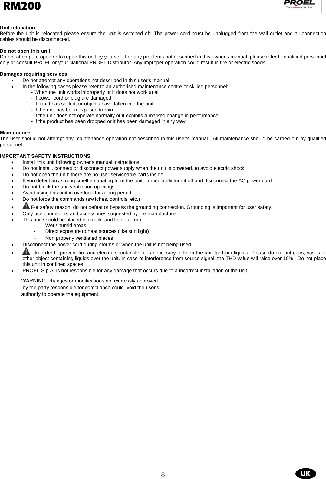  8  RM200                                                                                                                                  Unit relocation Before the unit is relocated please ensure the unit is switched off. The power cord must be unplugged from the wall outlet and all connection cables should be disconnected.  Do not open this unit Do not attempt to open or to repair this unit by yourself. For any problems not described in this owner’s manual, please refer to qualified personnel only or consult PROEL or your National PROEL Distributor. Any improper operation could result in fire or electric shock.  Damages requiring services •  Do not attempt any operations not described in this user’s manual.  •  In the following cases please refer to an authorised maintenance centre or skilled personnel:  - When the unit works improperly or it does not work at all.  - If power cord or plug are damaged.  - If liquid has spilled, or objects have fallen into the unit.  - If the unit has been exposed to rain.  - If the unit does not operate normally or it exhibits a marked change in performance.  - If the product has been dropped or it has been damaged in any way.   Maintenance The user should not attempt any maintenance operation not described in this user’s manual.  All maintenance should be carried out by qualified personnel.  IMPORTANT SAFETY INSTRUCTIONS •  Install this unit following owner’s manual instructions.  •  Do not install, connect or disconnect power supply when the unit is powered, to avoid electric shock.  •  Do not open the unit: there are no user serviceable parts inside.  •  If you detect any strong smell emanating from the unit, immediately turn it off and disconnect the AC power cord.  •  Do not block the unit ventilation openings.  •  Avoid using this unit in overload for a long period.  •  Do not force the commands (switches, controls, etc.)  •  For safety reason, do not defeat or bypass the grounding connection. Grounding is important for user safety. •  Only use connectors and accessories suggested by the manufacturer. .  •  This unit should be placed in a rack  and kept far from:  -  Wet / humid areas  -  Direct exposure to heat sources (like sun light) -  Non properly ventilated places •  Disconnect the power cord during storms or when the unit is not being used. •    In order to prevent fire and electric shock risks, it is necessary to keep the unit far from liquids. Please do not put cups, vases or other object containing liquids over the unit. In case of interference from source signal, the THD value will raise over 10%.  Do not place this unit in confined spaces.  •  PROEL S.p.A. is not responsible for any damage that occurs due to a incorrect installation of the unit.   WARNING: changes or modifications not expressly approved by the party responsible for compliance could  void the user&apos;s authority to operate the equipment.