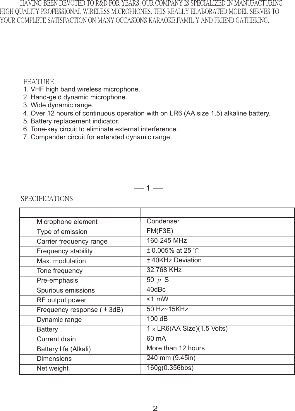1. VHF high band wireless microphone.2. Hand-geld dynamic microphone.3. Wide dynamic range.4. Over 12 hours of continuous operation with on LR6 (AA size 1.5) alkaline battery.5. Battery replacement indicator.6. Tone-key circuit to eliminate external interference.7. Compander circuit for extended dynamic range.1Microphone element Type of emissionCarrier frequency rangeFrequency stability Max. modulation Tone frequency Pre-emphasis  Spurious emissions RF output powerFrequency response ( 3dB)Dynamic rangeBatteryCurrent drainBattery life (Alkali)DimensionsNet weight CondenserFM(F3E)160-245 MHz0.005% at 2540KHz Deviation32.768 KHz50 S40dBc&lt;1 mW50 Hz~15KHz100 dB1 LR6(AA Size)(1.5 Volts)60 mAMore than 12 hours240 mm (9.45in)160g(0.356bbs)2