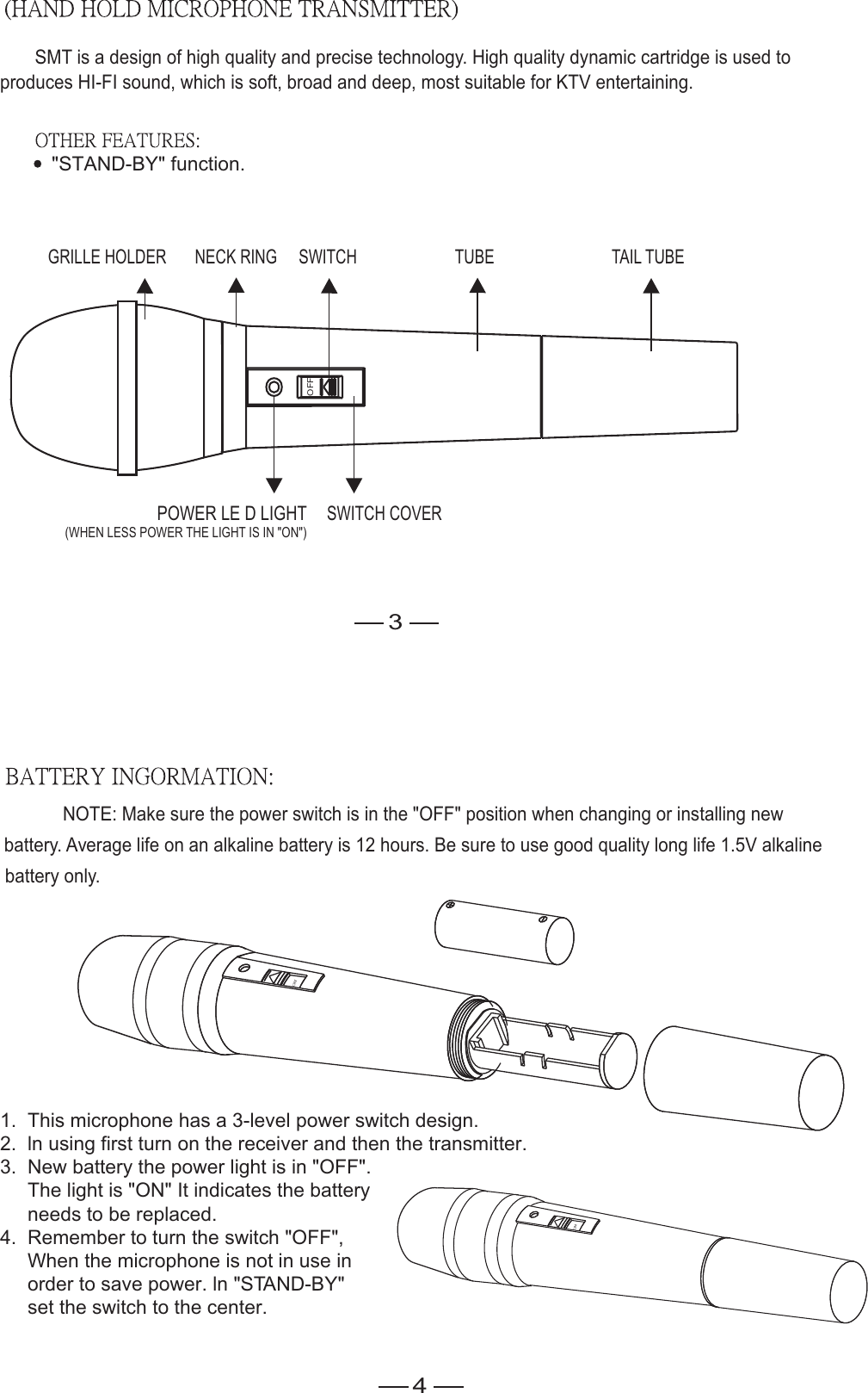 1.  This microphone has a 3-level power switch design.2.  ln using first turn on the receiver and then the transmitter.3.  New battery the power light is in &quot;OFF&quot;.     The light is &quot;ON&quot; It indicates the battery      needs to be replaced.4.  Remember to turn the switch &quot;OFF&quot;,     When the microphone is not in use in      order to save power. ln &quot;STAND-BY&quot;      set the switch to the center.SMT is a design of high quality and precise technology. High quality dynamic cartridge is used toproduces HI-FI sound, which is soft, broad and deep, most suitable for KTV entertaining.                     POWER LE D LIGHT(WHEN LESS POWER THE LIGHT IS IN &quot;ON&quot;)NOTE: Make sure the power switch is in the &quot;OFF&quot; position when changing or installing newbattery. Average life on an alkaline battery is 12 hours. Be sure to use good quality long life 1.5V alkalinebattery only.OFF&quot;STAND-BY&quot; function.SWITCH COVERGRILLE HOLDER NECK RING SWITCH TUBE TAIL TUBE34