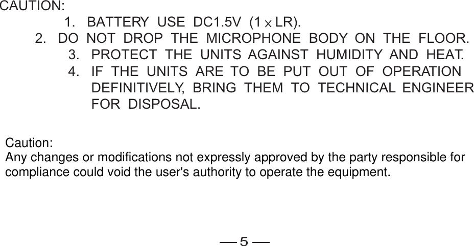 5CAUTION: 1.   BATTERY  USE  DC1.5V  (1 LR).2.   DO  NOT  DROP  THE  MICROPHONE  BODY  ON  THE  FLOOR.                  3.   PROTECT  THE  UNITS  AGAINST  HUMIDITY  AND  HEAT.                  4.   IF  THE  UNITS  ARE  TO  BE  PUT  OUT  OF  OPERATION                        DEFINITIVELY,  BRING  THEM  TO  TECHNICAL  ENGINEER                        FOR  DISPOSAL.  Caution:Any changes or modifications not expressly approved by the party responsible forcompliance could void the user&apos;s authority to operate the equipment.