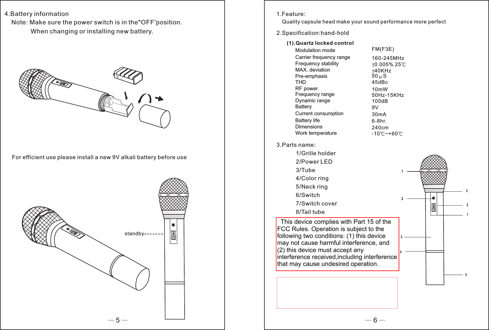 54.Battery informationNote: Make sure the power switch is in the&quot;OFF&apos;position.When changing or installing new battery.For efficient use please install a new 9V alkali battery before usestandbyON6ON1.Feature:Quality capsule head make your sound performance more perfect2.Specification:hand-hold(1).Quartz locked controlModulation modeCarrier frequency rangeFrequency stabilityMAX. deviationPre-emphasisTHDRF powerFrequency rangeDynamic rangeBatteryCurrent consumptionBattery lifeDimensionsWork temperatureFM(F3E)160-245MHz0.005% 2540KHz50 S45dBc10mW50Hz-15KHz100dB9V30mA6-8hr.240cm-10 ~+603.Parts name:1/Grille holder2/Power LED3/Tube4/Color ring5/Neck ring6/Switch7/Switch cover8/Tail tube12345678  This device complies with Part 15 of the FCC Rules. Operation is subject to the following two conditions: (1) this device may not cause harmful interference, and (2) this device must accept any interference received,including interference that may cause undesired operation.