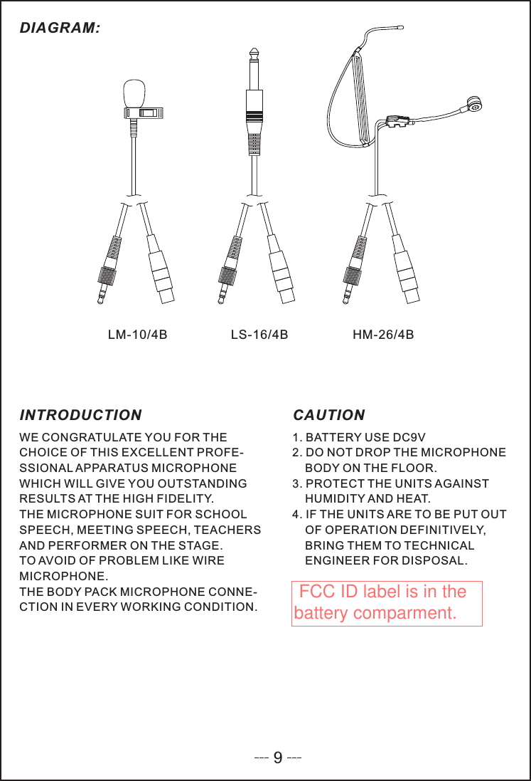 WE CONGRATULATE YOU FOR THECHOICE OF THIS EXCELLENT PROFE-SSIONAL APPARATUS MICROPHONEWHICH WILL GIVE YOU OUTSTANDINGRESULTS AT THE HIGH FIDELITY.THE MICROPHONE SUIT FOR SCHOOLSPEECH, MEETING SPEECH, TEACHERSAND PERFORMER ON THE STAGE.TO AVOID OF PROBLEM LIKE WIREMICROPHONE.THE BODY PACK MICROPHONE CONNE-CTION IN EVERY WORKING CONDITION.1. BATTERY USE DC9V2. DO NOT DROP THE MICROPHONEBODY ON THE FLOOR.3. PROTECT THE UNITS AGAINSTHUMIDITY AND HEAT.4. IF THE UNITS ARE TO BE PUT OUTOF OPERATION DEFINITIVELY,BRING THEM TO TECHNICALENGINEER FOR DISPOSAL.INTRODUCTION CAUTIONLS-16/4BLM-10/4B HM-26/4BDIAGRAM:9 FCC ID label is in the battery comparment. 