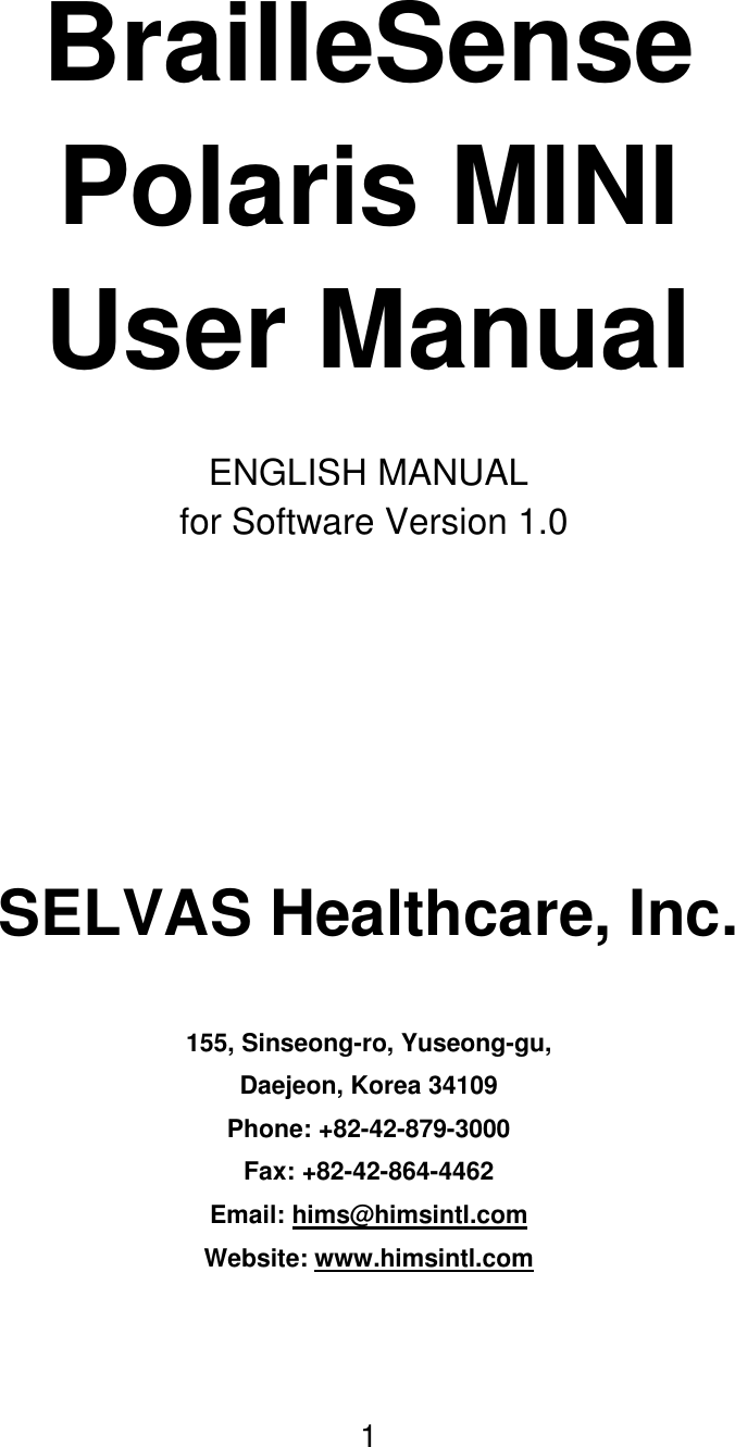 1     BrailleSense Polaris MINI User Manual  ENGLISH MANUAL  for Software Version 1.0    SELVAS Healthcare, Inc.  155, Sinseong-ro, Yuseong-gu, Daejeon, Korea 34109 Phone: +82-42-879-3000 Fax: +82-42-864-4462 Email: hims@himsintl.com Website: www.himsintl.com   