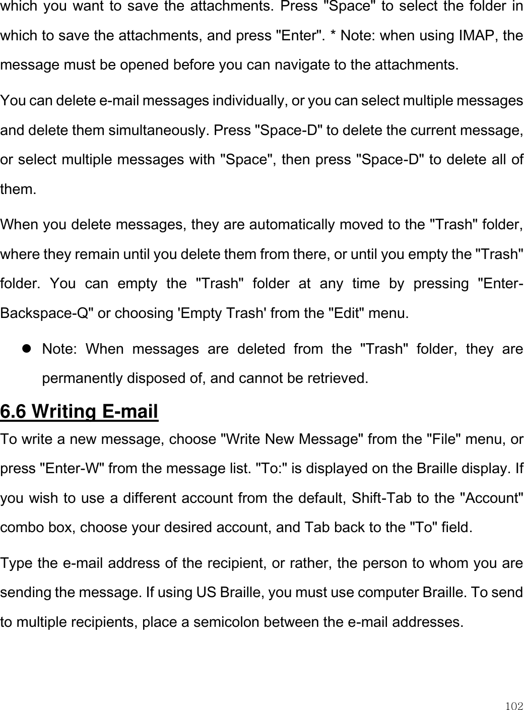    102  which you want to save the attachments. Press &quot;Space&quot; to select the folder in which to save the attachments, and press &quot;Enter&quot;. * Note: when using IMAP, the message must be opened before you can navigate to the attachments.  You can delete e-mail messages individually, or you can select multiple messages and delete them simultaneously. Press &quot;Space-D&quot; to delete the current message, or select multiple messages with &quot;Space&quot;, then press &quot;Space-D&quot; to delete all of them.  When you delete messages, they are automatically moved to the &quot;Trash&quot; folder, where they remain until you delete them from there, or until you empty the &quot;Trash&quot; folder.  You  can  empty  the  &quot;Trash&quot;  folder  at  any  time  by  pressing  &quot;Enter-Backspace-Q&quot; or choosing &apos;Empty Trash&apos; from the &quot;Edit&quot; menu.   Note:  When  messages  are  deleted  from  the  &quot;Trash&quot;  folder,  they  are permanently disposed of, and cannot be retrieved. 6.6 Writing E-mail To write a new message, choose &quot;Write New Message&quot; from the &quot;File&quot; menu, or press &quot;Enter-W&quot; from the message list. &quot;To:&quot; is displayed on the Braille display. If you wish to use a different account from the default, Shift-Tab to the &quot;Account&quot; combo box, choose your desired account, and Tab back to the &quot;To&quot; field.  Type the e-mail address of the recipient, or rather, the person to whom you are sending the message. If using US Braille, you must use computer Braille. To send to multiple recipients, place a semicolon between the e-mail addresses. 