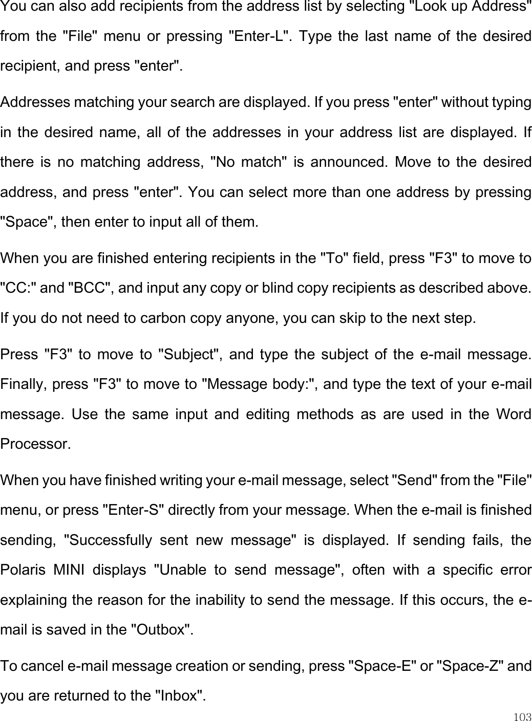    103  You can also add recipients from the address list by selecting &quot;Look up Address&quot; from the &quot;File&quot; menu or pressing &quot;Enter-L&quot;.  Type the last name  of the desired recipient, and press &quot;enter&quot;.  Addresses matching your search are displayed. If you press &quot;enter&quot; without typing in the desired name, all of the addresses in your address list are displayed. If there  is  no  matching address, &quot;No  match&quot;  is  announced.  Move to  the  desired address, and press &quot;enter&quot;. You can select more than one address by pressing &quot;Space&quot;, then enter to input all of them.  When you are finished entering recipients in the &quot;To&quot; field, press &quot;F3&quot; to move to &quot;CC:&quot; and &quot;BCC&quot;, and input any copy or blind copy recipients as described above. If you do not need to carbon copy anyone, you can skip to the next step. Press &quot;F3&quot; to move to &quot;Subject&quot;,  and type the subject of  the  e-mail  message. Finally, press &quot;F3&quot; to move to &quot;Message body:&quot;, and type the text of your e-mail message.  Use  the  same  input  and  editing  methods  as  are  used  in  the  Word Processor.  When you have finished writing your e-mail message, select &quot;Send&quot; from the &quot;File&quot; menu, or press &quot;Enter-S&quot; directly from your message. When the e-mail is finished sending,  &quot;Successfully  sent  new  message&quot;  is  displayed.  If  sending  fails,  the Polaris  MINI  displays  &quot;Unable  to  send  message&quot;,  often  with  a  specific  error explaining the reason for the inability to send the message. If this occurs, the e-mail is saved in the &quot;Outbox&quot;. To cancel e-mail message creation or sending, press &quot;Space-E&quot; or &quot;Space-Z&quot; and you are returned to the &quot;Inbox&quot;. 