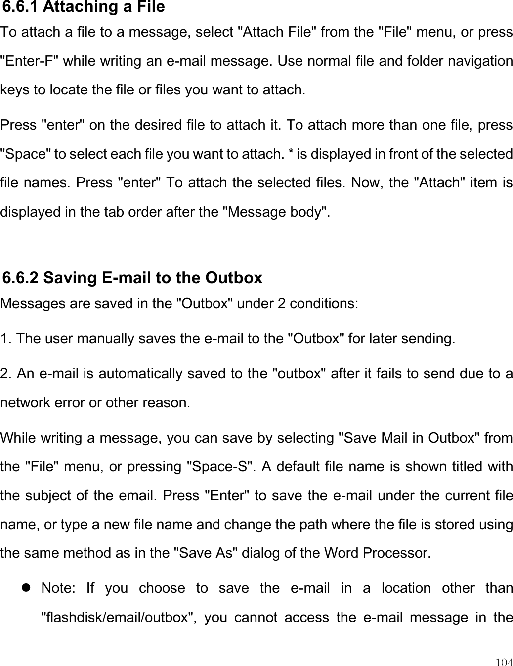    104   6.6.1 Attaching a File To attach a file to a message, select &quot;Attach File&quot; from the &quot;File&quot; menu, or press &quot;Enter-F&quot; while writing an e-mail message. Use normal file and folder navigation keys to locate the file or files you want to attach.  Press &quot;enter&quot; on the desired file to attach it. To attach more than one file, press &quot;Space&quot; to select each file you want to attach. * is displayed in front of the selected file names. Press &quot;enter&quot; To attach the selected files. Now, the &quot;Attach&quot; item is displayed in the tab order after the &quot;Message body&quot;.   6.6.2 Saving E-mail to the Outbox Messages are saved in the &quot;Outbox&quot; under 2 conditions: 1. The user manually saves the e-mail to the &quot;Outbox&quot; for later sending. 2. An e-mail is automatically saved to the &quot;outbox&quot; after it fails to send due to a network error or other reason. While writing a message, you can save by selecting &quot;Save Mail in Outbox&quot; from the &quot;File&quot; menu, or pressing &quot;Space-S&quot;. A default file name is shown titled with the subject of the email. Press &quot;Enter&quot; to save the e-mail under the current file name, or type a new file name and change the path where the file is stored using the same method as in the &quot;Save As&quot; dialog of the Word Processor.  Note:  If  you  choose  to  save  the  e-mail  in  a  location  other  than &quot;flashdisk/email/outbox&quot;,  you  cannot  access  the  e-mail  message  in  the 