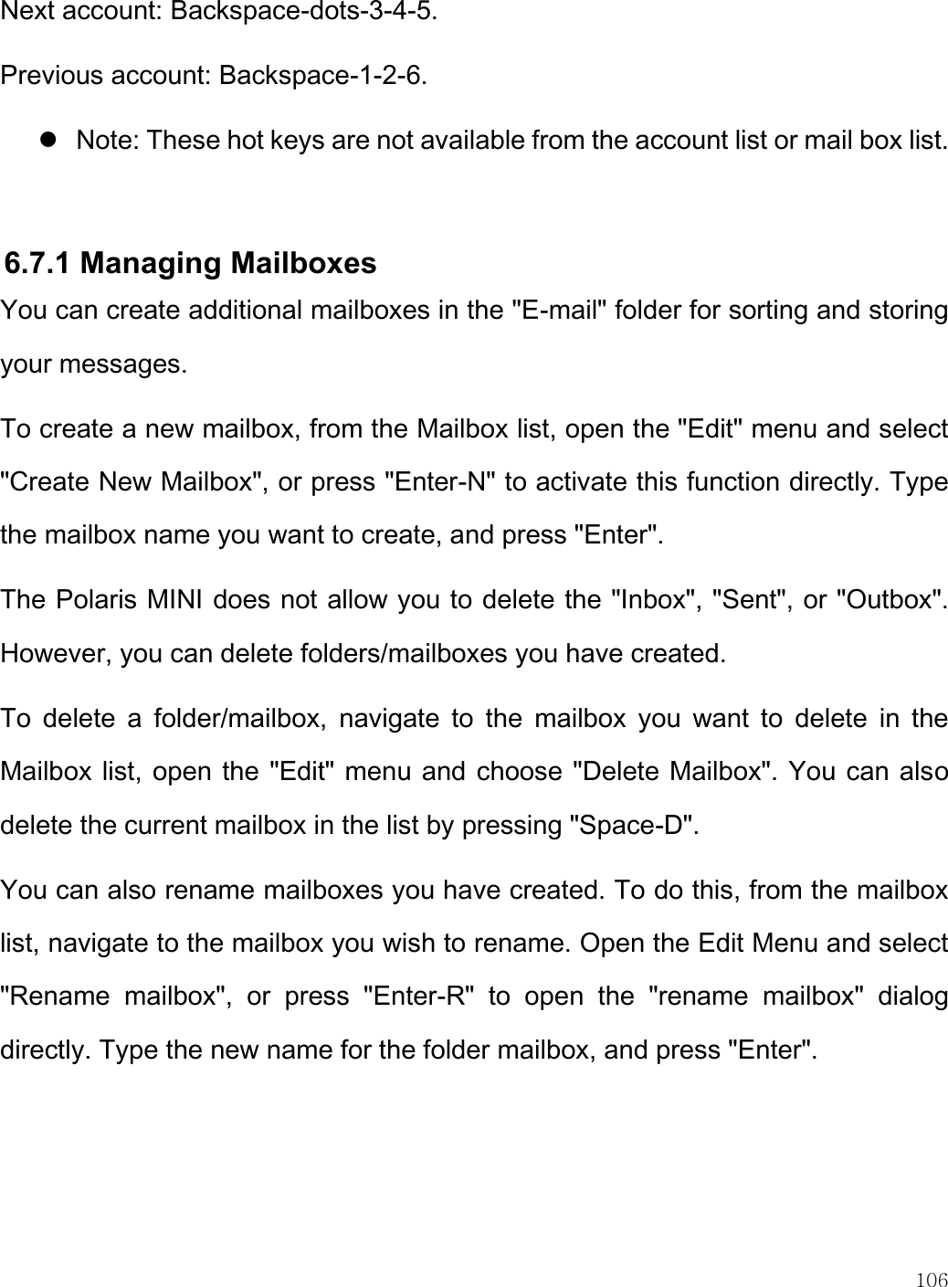    106  Next account: Backspace-dots-3-4-5. Previous account: Backspace-1-2-6.  Note: These hot keys are not available from the account list or mail box list.   6.7.1 Managing Mailboxes You can create additional mailboxes in the &quot;E-mail&quot; folder for sorting and storing your messages.  To create a new mailbox, from the Mailbox list, open the &quot;Edit&quot; menu and select &quot;Create New Mailbox&quot;, or press &quot;Enter-N&quot; to activate this function directly. Type the mailbox name you want to create, and press &quot;Enter&quot;.  The Polaris MINI does not allow you to delete the &quot;Inbox&quot;, &quot;Sent&quot;, or &quot;Outbox&quot;. However, you can delete folders/mailboxes you have created. To  delete  a  folder/mailbox,  navigate  to  the  mailbox  you  want  to  delete  in  the Mailbox list, open the &quot;Edit&quot; menu and choose &quot;Delete Mailbox&quot;. You can also delete the current mailbox in the list by pressing &quot;Space-D&quot;.  You can also rename mailboxes you have created. To do this, from the mailbox list, navigate to the mailbox you wish to rename. Open the Edit Menu and select &quot;Rename  mailbox&quot;,  or  press  &quot;Enter-R&quot;  to  open  the  &quot;rename  mailbox&quot;  dialog directly. Type the new name for the folder mailbox, and press &quot;Enter&quot;.   