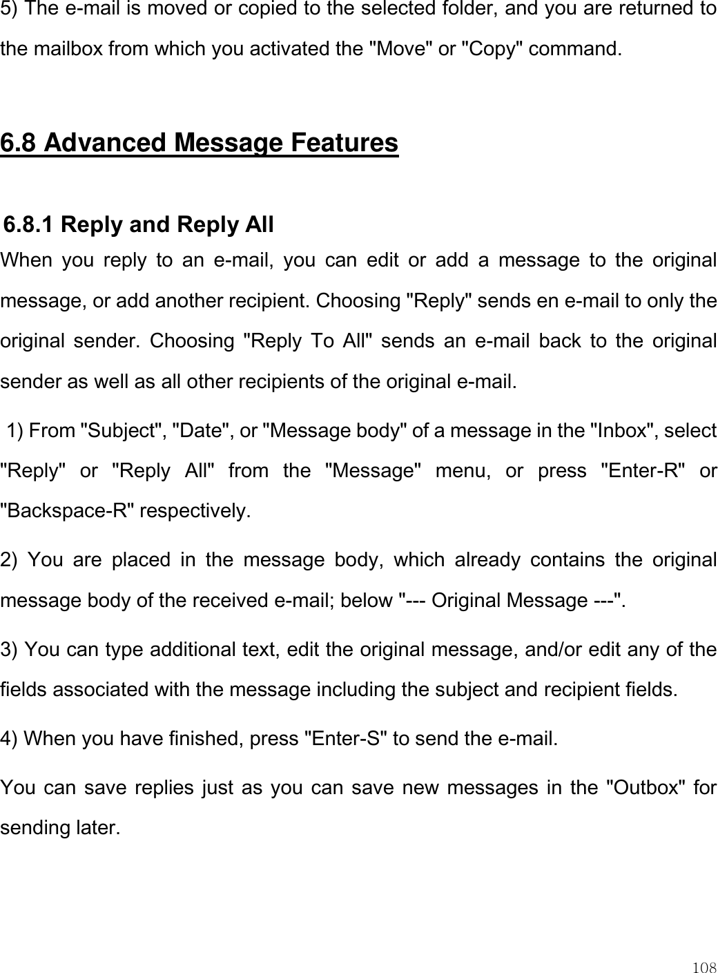    108  5) The e-mail is moved or copied to the selected folder, and you are returned to the mailbox from which you activated the &quot;Move&quot; or &quot;Copy&quot; command.  6.8 Advanced Message Features  6.8.1 Reply and Reply All  When  you  reply  to  an  e-mail,  you  can  edit  or  add  a  message  to  the  original message, or add another recipient. Choosing &quot;Reply&quot; sends en e-mail to only the original  sender.  Choosing  &quot;Reply  To  All&quot;  sends  an  e-mail  back  to  the  original sender as well as all other recipients of the original e-mail.   1) From &quot;Subject&quot;, &quot;Date&quot;, or &quot;Message body&quot; of a message in the &quot;Inbox&quot;, select &quot;Reply&quot;  or  &quot;Reply  All&quot;  from  the  &quot;Message&quot;  menu,  or  press  &quot;Enter-R&quot;  or &quot;Backspace-R&quot; respectively. 2)  You  are  placed  in  the  message  body,  which  already  contains  the  original message body of the received e-mail; below &quot;--- Original Message ---&quot;.  3) You can type additional text, edit the original message, and/or edit any of the fields associated with the message including the subject and recipient fields. 4) When you have finished, press &quot;Enter-S&quot; to send the e-mail. You can save replies just as you can save new messages in the &quot;Outbox&quot; for sending later.  