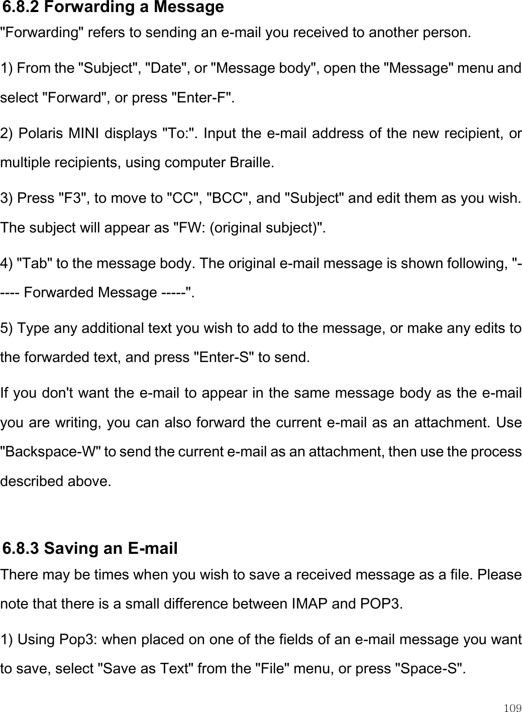    109  6.8.2 Forwarding a Message &quot;Forwarding&quot; refers to sending an e-mail you received to another person.  1) From the &quot;Subject&quot;, &quot;Date&quot;, or &quot;Message body&quot;, open the &quot;Message&quot; menu and select &quot;Forward&quot;, or press &quot;Enter-F&quot;. 2) Polaris MINI displays &quot;To:&quot;. Input the e-mail address of the new recipient, or multiple recipients, using computer Braille. 3) Press &quot;F3&quot;, to move to &quot;CC&quot;, &quot;BCC&quot;, and &quot;Subject&quot; and edit them as you wish. The subject will appear as &quot;FW: (original subject)&quot;. 4) &quot;Tab&quot; to the message body. The original e-mail message is shown following, &quot;----- Forwarded Message -----&quot;. 5) Type any additional text you wish to add to the message, or make any edits to the forwarded text, and press &quot;Enter-S&quot; to send.  If you don&apos;t want the e-mail to appear in the same message body as the e-mail you are writing, you can also forward the current e-mail as an attachment. Use &quot;Backspace-W&quot; to send the current e-mail as an attachment, then use the process described above.  6.8.3 Saving an E-mail  There may be times when you wish to save a received message as a file. Please note that there is a small difference between IMAP and POP3.  1) Using Pop3: when placed on one of the fields of an e-mail message you want to save, select &quot;Save as Text&quot; from the &quot;File&quot; menu, or press &quot;Space-S&quot;. 