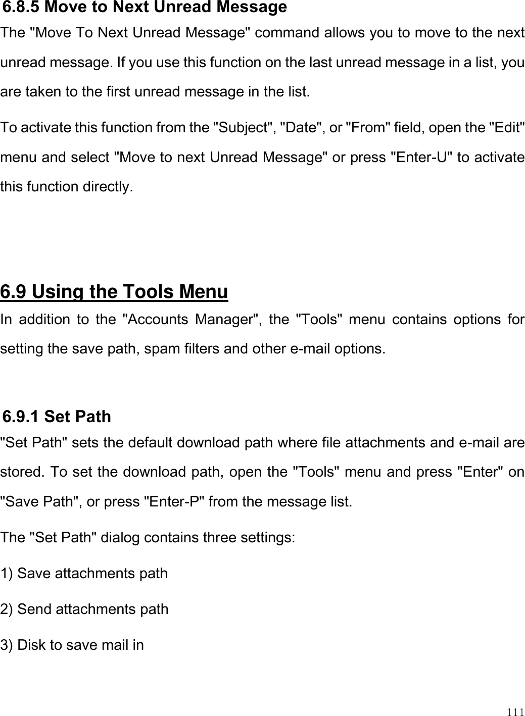    111  6.8.5 Move to Next Unread Message The &quot;Move To Next Unread Message&quot; command allows you to move to the next unread message. If you use this function on the last unread message in a list, you are taken to the first unread message in the list.  To activate this function from the &quot;Subject&quot;, &quot;Date&quot;, or &quot;From&quot; field, open the &quot;Edit&quot; menu and select &quot;Move to next Unread Message&quot; or press &quot;Enter-U&quot; to activate this function directly.    6.9 Using the Tools Menu In  addition  to  the  &quot;Accounts  Manager&quot;,  the  &quot;Tools&quot;  menu  contains  options  for setting the save path, spam filters and other e-mail options.   6.9.1 Set Path &quot;Set Path&quot; sets the default download path where file attachments and e-mail are stored. To set the download path, open the &quot;Tools&quot; menu and press &quot;Enter&quot; on &quot;Save Path&quot;, or press &quot;Enter-P&quot; from the message list. The &quot;Set Path&quot; dialog contains three settings: 1) Save attachments path 2) Send attachments path 3) Disk to save mail in  