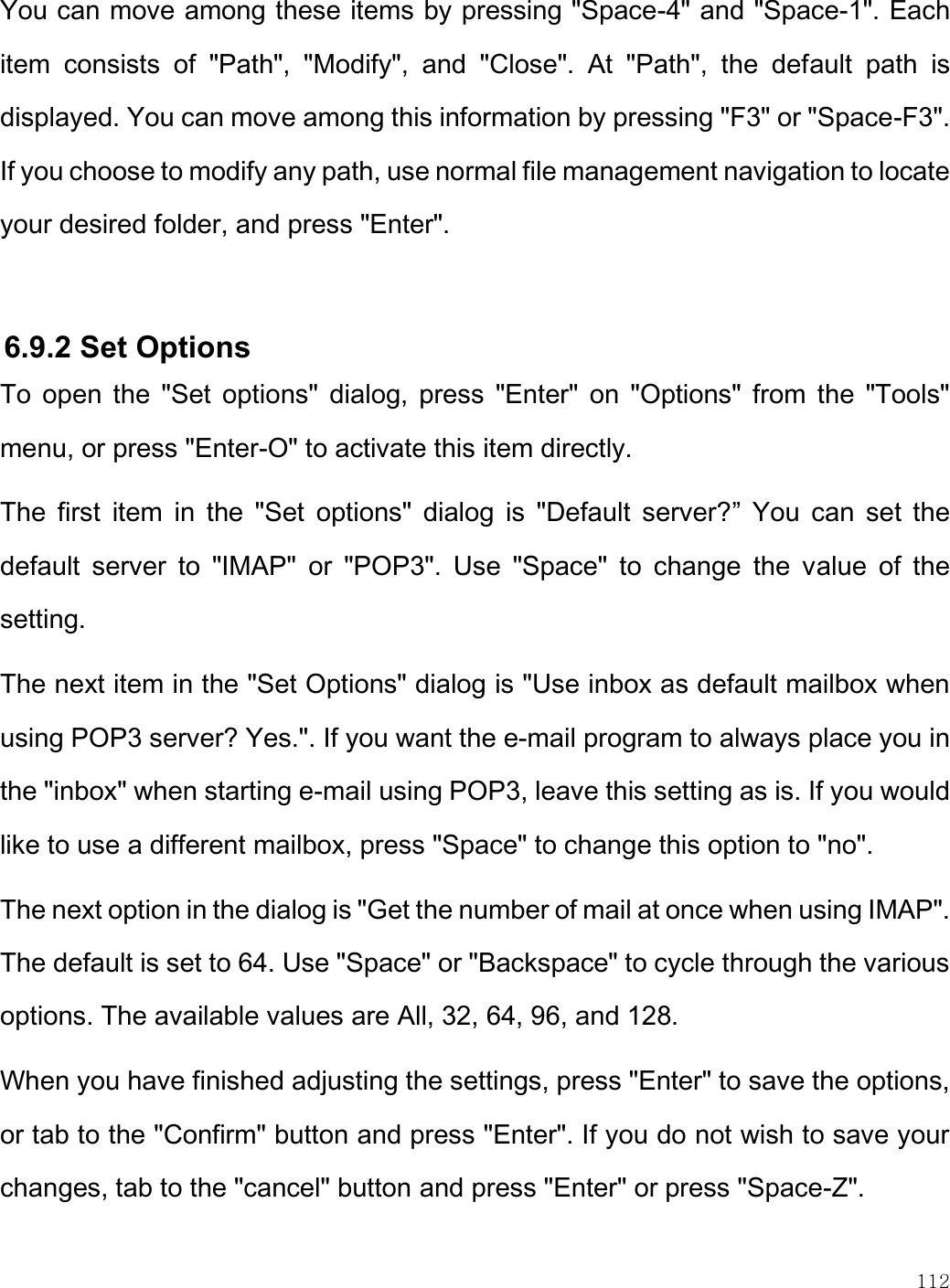    112  You can move among these items by pressing &quot;Space-4&quot; and &quot;Space-1&quot;. Each item  consists  of  &quot;Path&quot;,  &quot;Modify&quot;,  and  &quot;Close&quot;.  At  &quot;Path&quot;,  the  default  path  is displayed. You can move among this information by pressing &quot;F3&quot; or &quot;Space-F3&quot;. If you choose to modify any path, use normal file management navigation to locate your desired folder, and press &quot;Enter&quot;.  6.9.2 Set Options  To  open  the  &quot;Set  options&quot;  dialog,  press  &quot;Enter&quot;  on  &quot;Options&quot; from  the  &quot;Tools&quot; menu, or press &quot;Enter-O&quot; to activate this item directly. The  first  item  in  the  &quot;Set  options&quot;  dialog  is  &quot;Default  server?”  You  can  set  the default  server  to  &quot;IMAP&quot;  or  &quot;POP3&quot;.  Use  &quot;Space&quot;  to  change  the  value  of  the setting. The next item in the &quot;Set Options&quot; dialog is &quot;Use inbox as default mailbox when using POP3 server? Yes.&quot;. If you want the e-mail program to always place you in the &quot;inbox&quot; when starting e-mail using POP3, leave this setting as is. If you would like to use a different mailbox, press &quot;Space&quot; to change this option to &quot;no&quot;.  The next option in the dialog is &quot;Get the number of mail at once when using IMAP&quot;. The default is set to 64. Use &quot;Space&quot; or &quot;Backspace&quot; to cycle through the various options. The available values are All, 32, 64, 96, and 128. When you have finished adjusting the settings, press &quot;Enter&quot; to save the options, or tab to the &quot;Confirm&quot; button and press &quot;Enter&quot;. If you do not wish to save your changes, tab to the &quot;cancel&quot; button and press &quot;Enter&quot; or press &quot;Space-Z&quot;.  