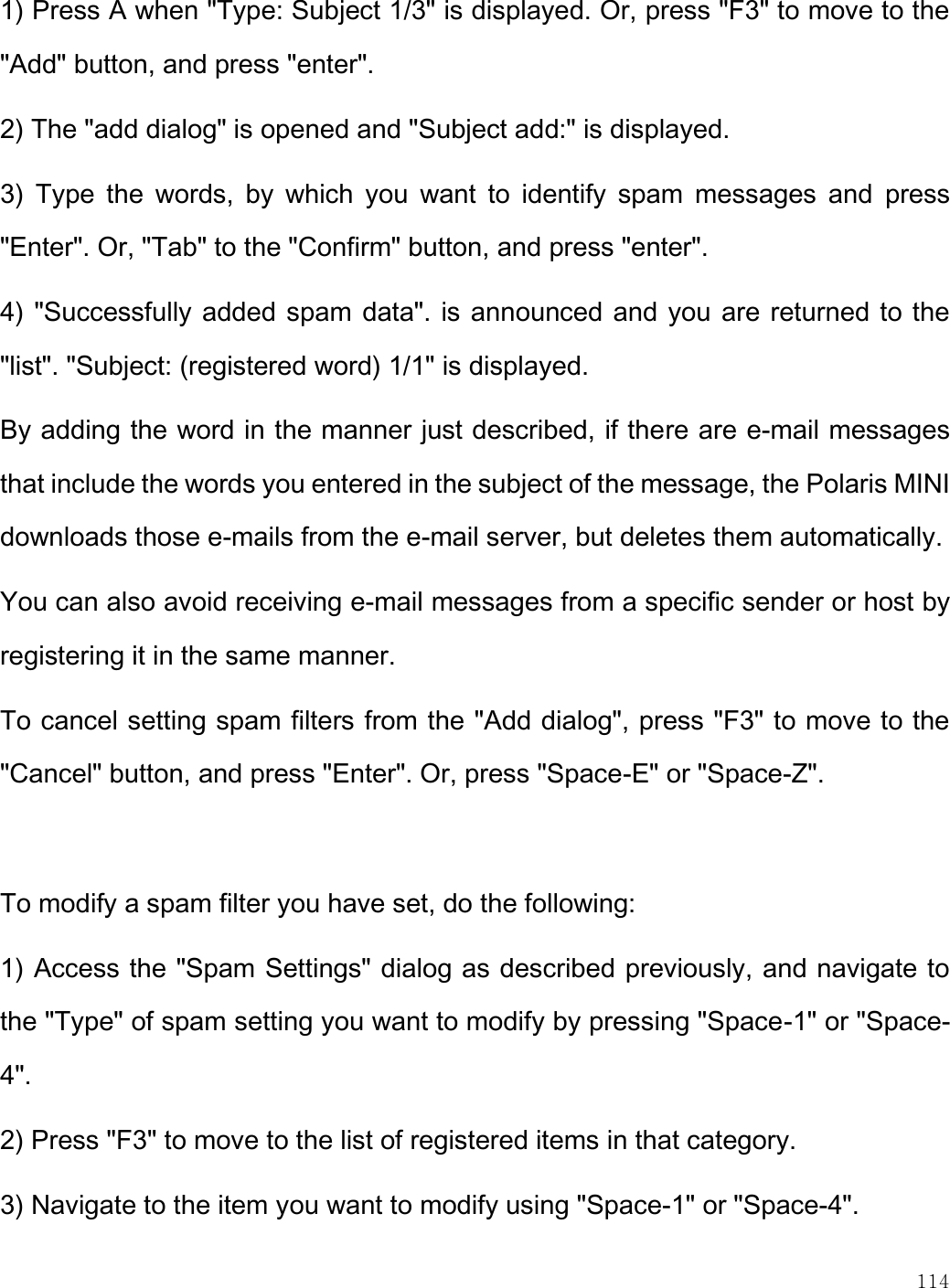    114  1) Press A when &quot;Type: Subject 1/3&quot; is displayed. Or, press &quot;F3&quot; to move to the &quot;Add&quot; button, and press &quot;enter&quot;. 2) The &quot;add dialog&quot; is opened and &quot;Subject add:&quot; is displayed. 3)  Type  the  words,  by  which  you  want  to  identify  spam  messages  and  press &quot;Enter&quot;. Or, &quot;Tab&quot; to the &quot;Confirm&quot; button, and press &quot;enter&quot;.  4) &quot;Successfully added spam data&quot;. is announced and you are returned to the &quot;list&quot;. &quot;Subject: (registered word) 1/1&quot; is displayed. By adding the word in the manner just described, if there are e-mail messages that include the words you entered in the subject of the message, the Polaris MINI downloads those e-mails from the e-mail server, but deletes them automatically.  You can also avoid receiving e-mail messages from a specific sender or host by registering it in the same manner. To cancel setting spam filters from the &quot;Add dialog&quot;, press &quot;F3&quot; to move to the &quot;Cancel&quot; button, and press &quot;Enter&quot;. Or, press &quot;Space-E&quot; or &quot;Space-Z&quot;.   To modify a spam filter you have set, do the following: 1) Access the &quot;Spam Settings&quot; dialog as described previously, and navigate to the &quot;Type&quot; of spam setting you want to modify by pressing &quot;Space-1&quot; or &quot;Space-4&quot;.  2) Press &quot;F3&quot; to move to the list of registered items in that category.  3) Navigate to the item you want to modify using &quot;Space-1&quot; or &quot;Space-4&quot;.  