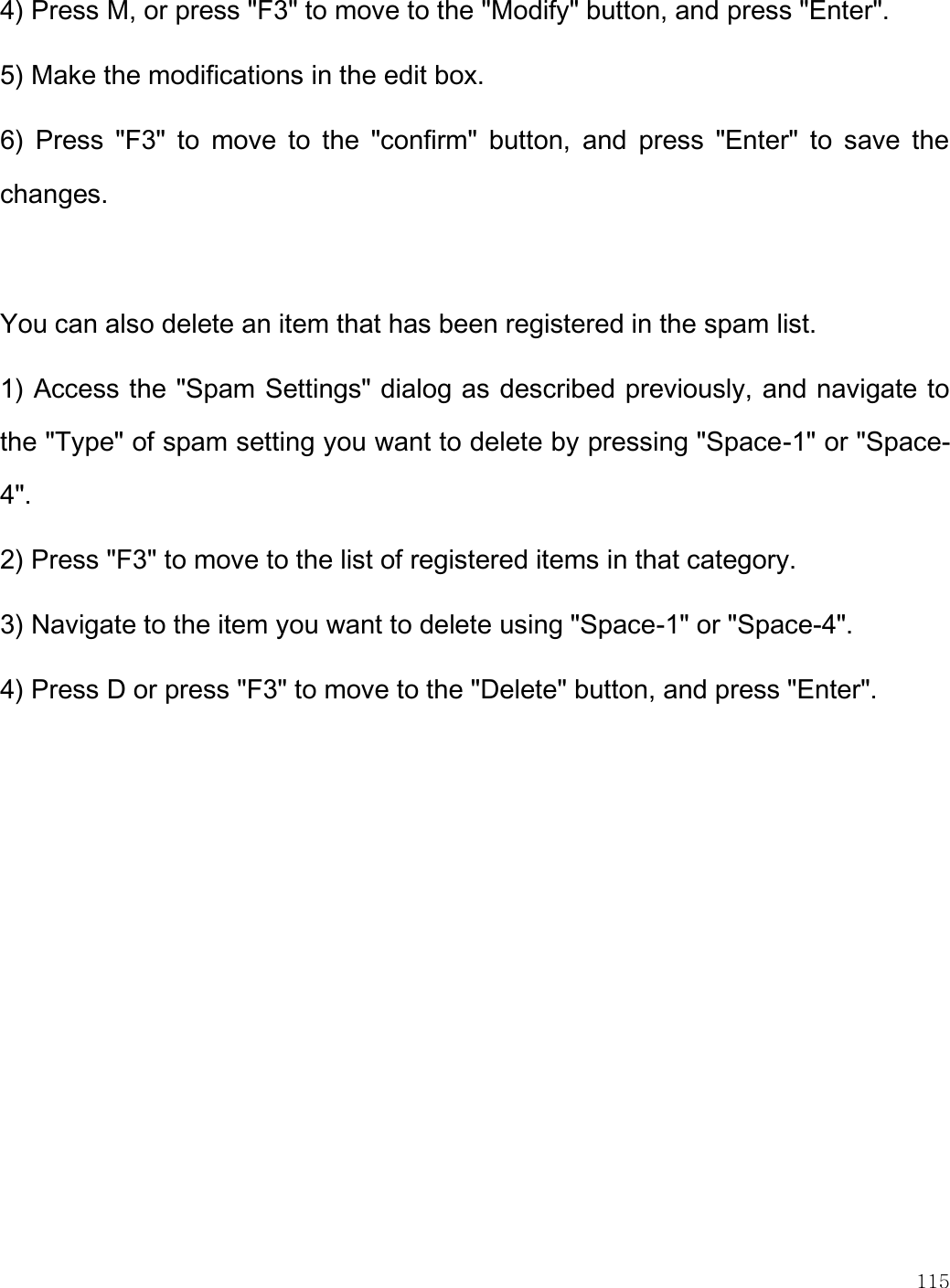    115  4) Press M, or press &quot;F3&quot; to move to the &quot;Modify&quot; button, and press &quot;Enter&quot;.  5) Make the modifications in the edit box. 6)  Press  &quot;F3&quot;  to  move  to  the  &quot;confirm&quot;  button,  and  press  &quot;Enter&quot;  to  save  the changes.   You can also delete an item that has been registered in the spam list.  1) Access the &quot;Spam Settings&quot; dialog as described previously, and navigate to the &quot;Type&quot; of spam setting you want to delete by pressing &quot;Space-1&quot; or &quot;Space-4&quot;.  2) Press &quot;F3&quot; to move to the list of registered items in that category.  3) Navigate to the item you want to delete using &quot;Space-1&quot; or &quot;Space-4&quot;.  4) Press D or press &quot;F3&quot; to move to the &quot;Delete&quot; button, and press &quot;Enter&quot;. 