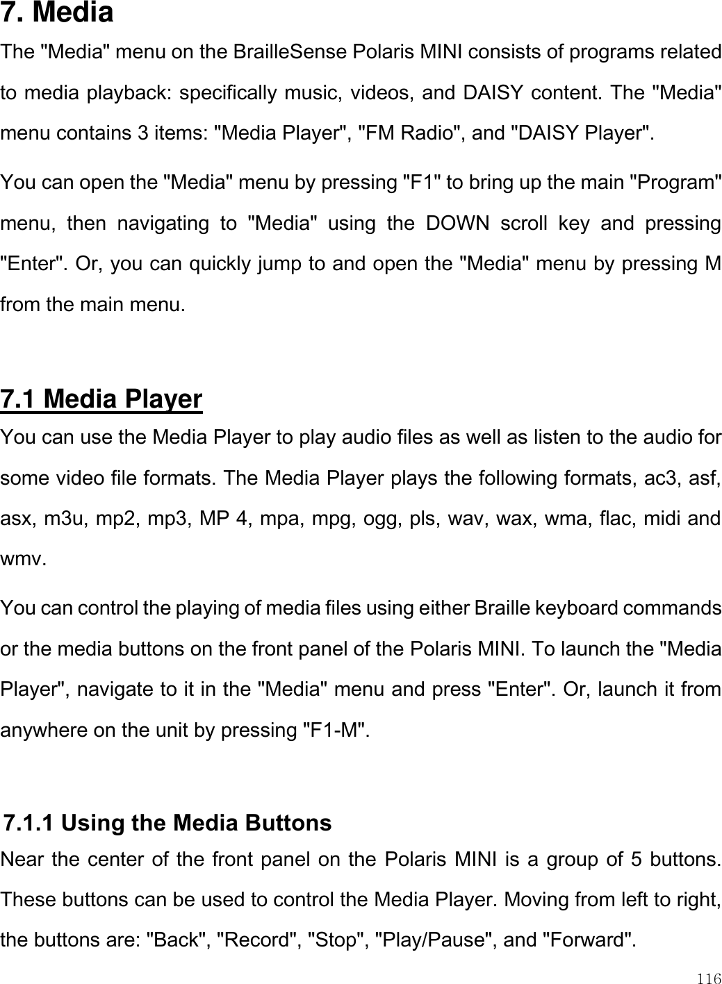    116  7. Media  The &quot;Media&quot; menu on the BrailleSense Polaris MINI consists of programs related to media playback: specifically music, videos, and DAISY content. The &quot;Media&quot; menu contains 3 items: &quot;Media Player&quot;, &quot;FM Radio&quot;, and &quot;DAISY Player&quot;.  You can open the &quot;Media&quot; menu by pressing &quot;F1&quot; to bring up the main &quot;Program&quot; menu,  then  navigating  to  &quot;Media&quot;  using  the  DOWN  scroll  key  and  pressing &quot;Enter&quot;. Or, you can quickly jump to and open the &quot;Media&quot; menu by pressing M from the main menu.  7.1 Media Player You can use the Media Player to play audio files as well as listen to the audio for some video file formats. The Media Player plays the following formats, ac3, asf, asx, m3u, mp2, mp3, MP 4, mpa, mpg, ogg, pls, wav, wax, wma, flac, midi and wmv.  You can control the playing of media files using either Braille keyboard commands or the media buttons on the front panel of the Polaris MINI. To launch the &quot;Media Player&quot;, navigate to it in the &quot;Media&quot; menu and press &quot;Enter&quot;. Or, launch it from anywhere on the unit by pressing &quot;F1-M&quot;.  7.1.1 Using the Media Buttons Near the center of the front panel on the Polaris MINI is a group of 5 buttons. These buttons can be used to control the Media Player. Moving from left to right, the buttons are: &quot;Back&quot;, &quot;Record&quot;, &quot;Stop&quot;, &quot;Play/Pause&quot;, and &quot;Forward&quot;.  