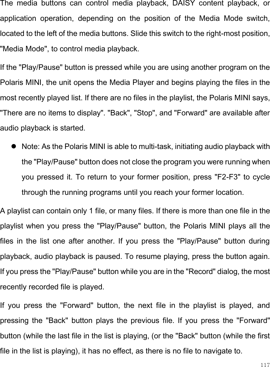    117  The  media  buttons  can  control  media  playback,  DAISY  content  playback,  or application  operation,  depending  on  the  position  of  the  Media  Mode  switch, located to the left of the media buttons. Slide this switch to the right-most position, &quot;Media Mode&quot;, to control media playback.  If the &quot;Play/Pause&quot; button is pressed while you are using another program on the Polaris MINI, the unit opens the Media Player and begins playing the files in the most recently played list. If there are no files in the playlist, the Polaris MINI says, &quot;There are no items to display&quot;. &quot;Back&quot;, &quot;Stop&quot;, and &quot;Forward&quot; are available after audio playback is started.   Note: As the Polaris MINI is able to multi-task, initiating audio playback with the &quot;Play/Pause&quot; button does not close the program you were running when you pressed it. To return to your former position, press &quot;F2-F3&quot; to cycle through the running programs until you reach your former location.  A playlist can contain only 1 file, or many files. If there is more than one file in the playlist when you press the &quot;Play/Pause&quot; button, the Polaris MINI plays all the files  in  the  list  one  after  another.  If  you  press  the  &quot;Play/Pause&quot;  button  during playback, audio playback is paused. To resume playing, press the button again. If you press the &quot;Play/Pause&quot; button while you are in the &quot;Record&quot; dialog, the most recently recorded file is played.  If  you  press  the  &quot;Forward&quot;  button,  the  next  file  in  the  playlist  is  played,  and pressing  the  &quot;Back&quot;  button  plays  the  previous  file.  If  you  press  the  &quot;Forward&quot; button (while the last file in the list is playing, (or the &quot;Back&quot; button (while the first file in the list is playing), it has no effect, as there is no file to navigate to.  